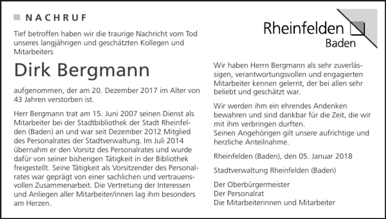 <p>NACHRUF<br />Tief betroffen haben wir die traurige Nachricht vom Tod<br />unseres langjährigen und geschätzten Kollegen und<br />Mitarbeiters</p><p>Dirk Bergmann<br />aufgenommen, der am 20. Dezember 2017 im Alter von<br />43 Jahren verstorben ist.<br />Herr Bergmann trat am 15. Juni 2007 seinen Dienst als<br />Mitarbeiter bei der Stadtbibliothek der Stadt Rheinfelden (Baden) an und war seit Dezember 2012 Mitglied<br />des Personalrates der Stadtverwaltung. Im Juli 2014<br />übernahm er den Vorsitz des Personalrates und wurde<br />dafür von seiner bisherigen Tätigkeit in der Bibliothek<br />freigestellt. Seine Tätigkeit als Vorsitzender des Personalrates war geprägt von einer sachlichen und vertrauensvollen Zusammenarbeit. Die Vertretung der Interessen<br />und Anliegen aller Mitarbeiter/innen lag ihm besonders<br />am Herzen.</p><p>Wir haben Herrn Bergmann als sehr zuverlässigen, verantwortungsvollen und engagierten<br />Mitarbeiter kennen gelernt, der bei allen sehr<br />beliebt und geschätzt war.<br />Wir werden ihm ein ehrendes Andenken<br />bewahren und sind dankbar für die Zeit, die wir<br />mit ihm verbringen durften.<br />Seinen Angehörigen gilt unsere aufrichtige und<br />herzliche Anteilnahme.<br />Rheinfelden (Baden), den 05. Januar 2018<br />Stadtverwaltung Rheinfelden (Baden)<br />Der Oberbürgermeister<br />Der Personalrat<br />Die Mitarbeiterinnen und Mitarbeiter</p>