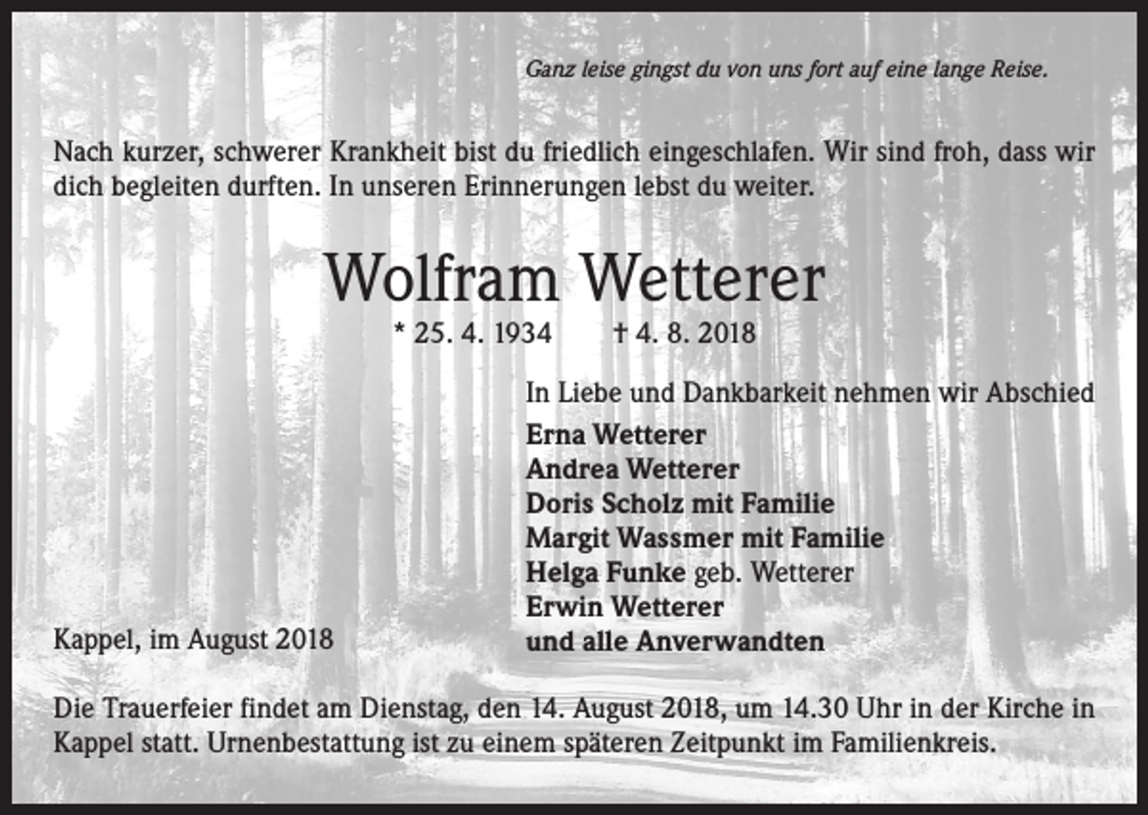 <p>Ganz leise gingst du von uns fort auf eine lange Reise.</p><p>Nach kurzer, schwerer Krankheit bist du friedlich eingeschlafen. Wir sind froh, dass wir<br />dich begleiten durften. In unseren Erinnerungen lebst du weiter.</p><p>Wolfram Wetterer<br />* 25. 4. 1934 † 4. 8. 2018</p><p>Kappel, im August 2018</p><p>In Liebe und Dankbarkeit nehmen wir Abschied<br />Erna Wetterer<br />Andrea Wetterer<br />Doris Scholz mit Familie<br />Margit Wassmer mit Familie<br />Helga Funke geb. Wetterer<br />Erwin Wetterer<br />und alle Anverwandten</p><p>Die Trauerfeier findet am Dienstag, den 14. August 2018, um 14.30 Uhr in der Kirche in<br />Kappel statt. Urnenbestattung ist zu einem späteren Zeitpunkt im Familienkreis.</p>