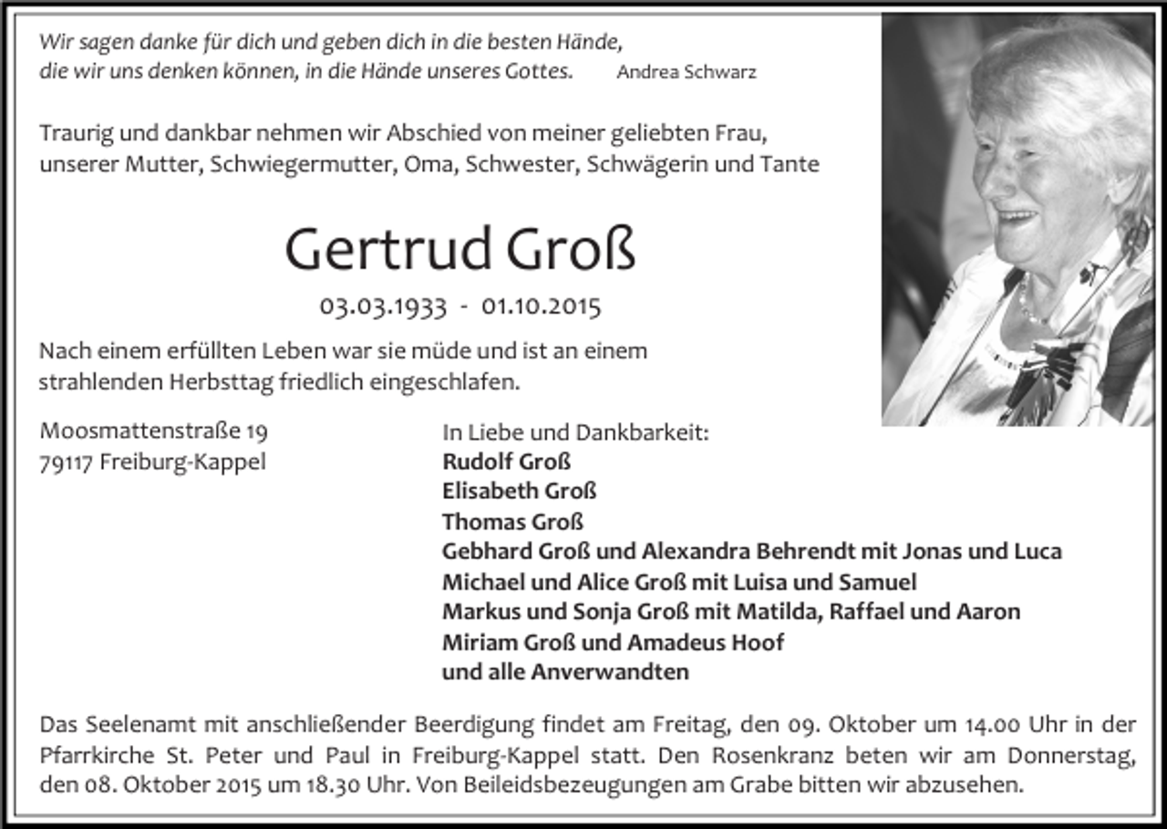 <p>Wir sagen danke für dich und geben dich in die besten Hände,<br />Andrea Schwarz<br />die wir uns denken können, in die Hände unseres Gottes.</p><p>Traurig und dankbar nehmen wir Abschied von meiner geliebten Frau,<br />unserer Mutter, Schwiegermutter, Oma, Schwester, Schwägerin und Tante</p><p>Gertrud Groß<br />03.03.1933 - 01.10.2015<br />Nach einem erfüllten Leben war sie müde und ist an einem<br />strahlenden Herbsttag friedlich eingeschlafen.<br />Moosmattenstraße 19<br />79117 Freiburg-Kappel</p><p>In Liebe und Dankbarkeit:<br />Rudolf Groß<br />Elisabeth Groß<br />Thomas Groß<br />Gebhard Groß und Alexandra Behrendt mit Jonas und Luca<br />Michael und Alice Groß mit Luisa und Samuel<br />Markus und Sonja Groß mit Matilda, Raffael und Aaron<br />Miriam Groß und Amadeus Hoof<br />und alle Anverwandten</p><p>Das Seelenamt mit anschließender Beerdigung findet am Freitag, den 09. Oktober um 14.00 Uhr in der<br />Pfarrkirche St. Peter und Paul in Freiburg-Kappel statt. Den Rosenkranz beten wir am Donnerstag,<br />den 08. Oktober 2015 um 18.30 Uhr. Von Beileidsbezeugungen am Grabe bitten wir abzusehen.</p>