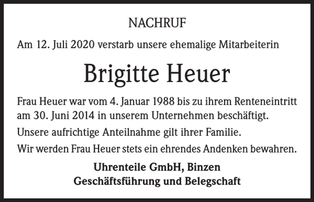 <p>NACHRUF<br />Am 12. Juli 2020 verstarb unsere ehemalige Mitarbeiterin</p><p>Brigitte Heuer<br />Frau Heuer war vom 4. Januar 1988 bis zu ihrem Renteneintritt<br />am 30. Juni 2014 in unserem Unternehmen beschäftigt.<br />Unsere aufrichtige Anteilnahme gilt ihrer Familie.<br />Wir werden Frau Heuer stets ein ehrendes Andenken bewahren.<br />Uhrenteile GmbH, Binzen<br />Geschäftsführung und Belegschaft</p>