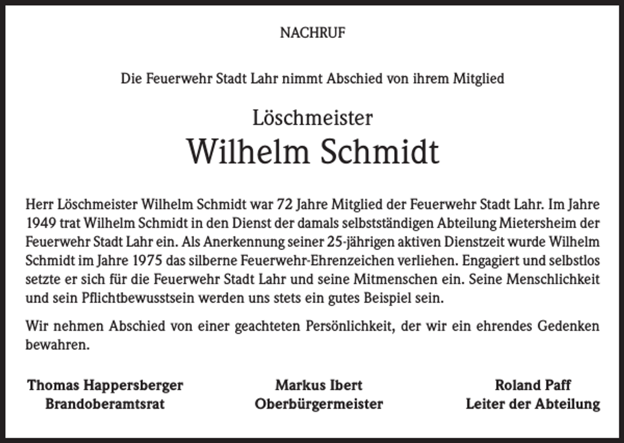 <p>NACHRUF<br />Die Feuerwehr Stadt Lahr nimmt Abschied von ihrem Mitglied</p><p>Löschmeister</p><p>Wilhelm Schmidt<br />Herr Löschmeister Wilhelm Schmidt war 72 Jahre Mitglied der Feuerwehr Stadt Lahr. Im Jahre<br />1949 trat Wilhelm Schmidt in den Dienst der damals selbstständigen Abteilung Mietersheim der<br />Feuerwehr Stadt Lahr ein. Als Anerkennung seiner 25-jährigen aktiven Dienstzeit wurde Wilhelm<br />Schmidt im Jahre 1975 das silberne Feuerwehr-Ehrenzeichen verliehen. Engagiert und selbstlos<br />setzte er sich für die Feuerwehr Stadt Lahr und seine Mitmenschen ein. Seine Menschlichkeit<br />und sein Pflichtbewusstsein werden uns stets ein gutes Beispiel sein.<br />Wir nehmen Abschied von einer geachteten Persönlichkeit, der wir ein ehrendes Gedenken<br />bewahren.<br />Thomas Happersberger<br />Brandoberamtsrat</p><p>Markus Ibert<br />Oberbürgermeister</p><p>Roland Paff<br />Leiter der Abteilung</p>