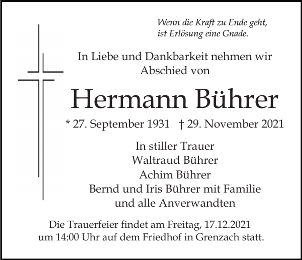 <p>Wenn die Kraft zu Ende geht,<br />ist Erlösung eine Gnade.</p><p>In Liebe und Dankbarkeit nehmen wir<br />Abschied von</p><p>Hermann Bührer<br />* 27. September 1931 † 29. November 2021<br />In stiller Trauer<br />Waltraud Bührer<br />Achim Bührer<br />Bernd und Iris Bührer mit Familie<br />und alle Anverwandten<br />Die Trauerfeier findet am Freitag, 17.12.2021<br />um 14:00 Uhr auf dem Friedhof in Grenzach statt.</p>