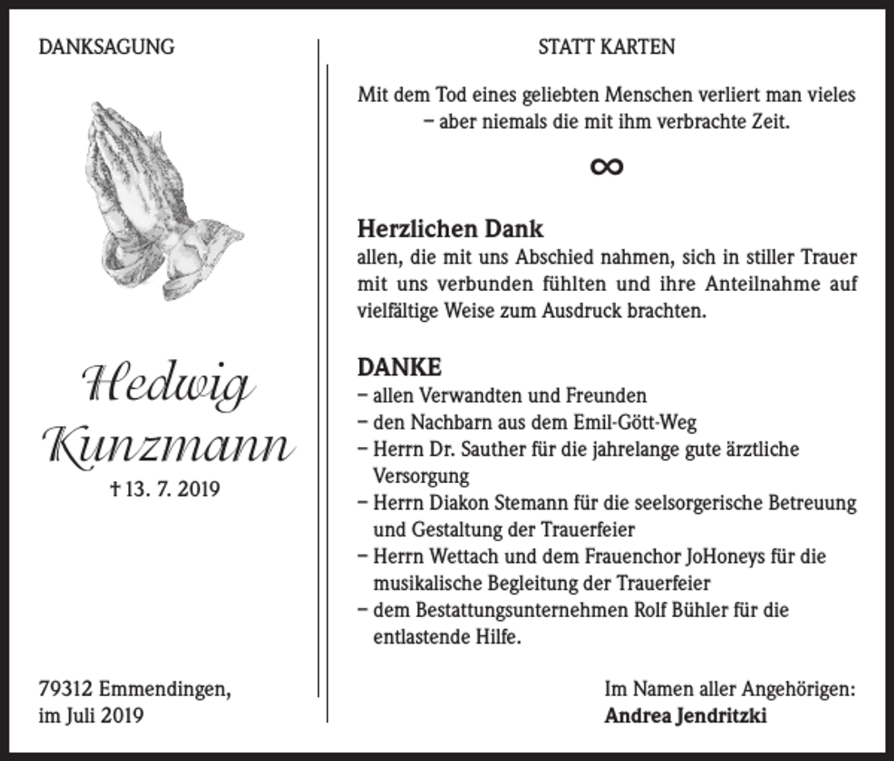 <p>DANKSAGUNG</p><p>STATT KARTEN<br />Mit dem Tod eines geliebten Menschen verliert man vieles<br />– aber niemals die mit ihm verbrachte Zeit.</p><p>∞<br />Herzlichen Dank</p><p>allen, die mit uns Abschied nahmen, sich in stiller Trauer<br />mit uns verbunden fühlten und ihre Anteilnahme auf<br />vielfältige Weise zum Ausdruck brachten.</p><p>Hedwig<br />Kunzmann<br />† 13. 7. 2019</p><p>79312 Emmendingen,<br />im Juli 2019</p><p>DANKE</p><p>– allen Verwandten und Freunden<br />– den Nachbarn aus dem Emil-Gött-Weg<br />– Herrn Dr. Sauther für die jahrelange gute ärztliche<br />Versorgung<br />– Herrn Diakon Stemann für die seelsorgerische Betreuung<br />und Gestaltung der Trauerfeier<br />– Herrn Wettach und dem Frauenchor JoHoneys für die<br />musikalische Begleitung der Trauerfeier<br />– dem Bestattungsunternehmen Rolf Bühler für die<br />entlastende Hilfe.<br />Im Namen aller Angehörigen:<br />Andrea Jendritzki</p>
