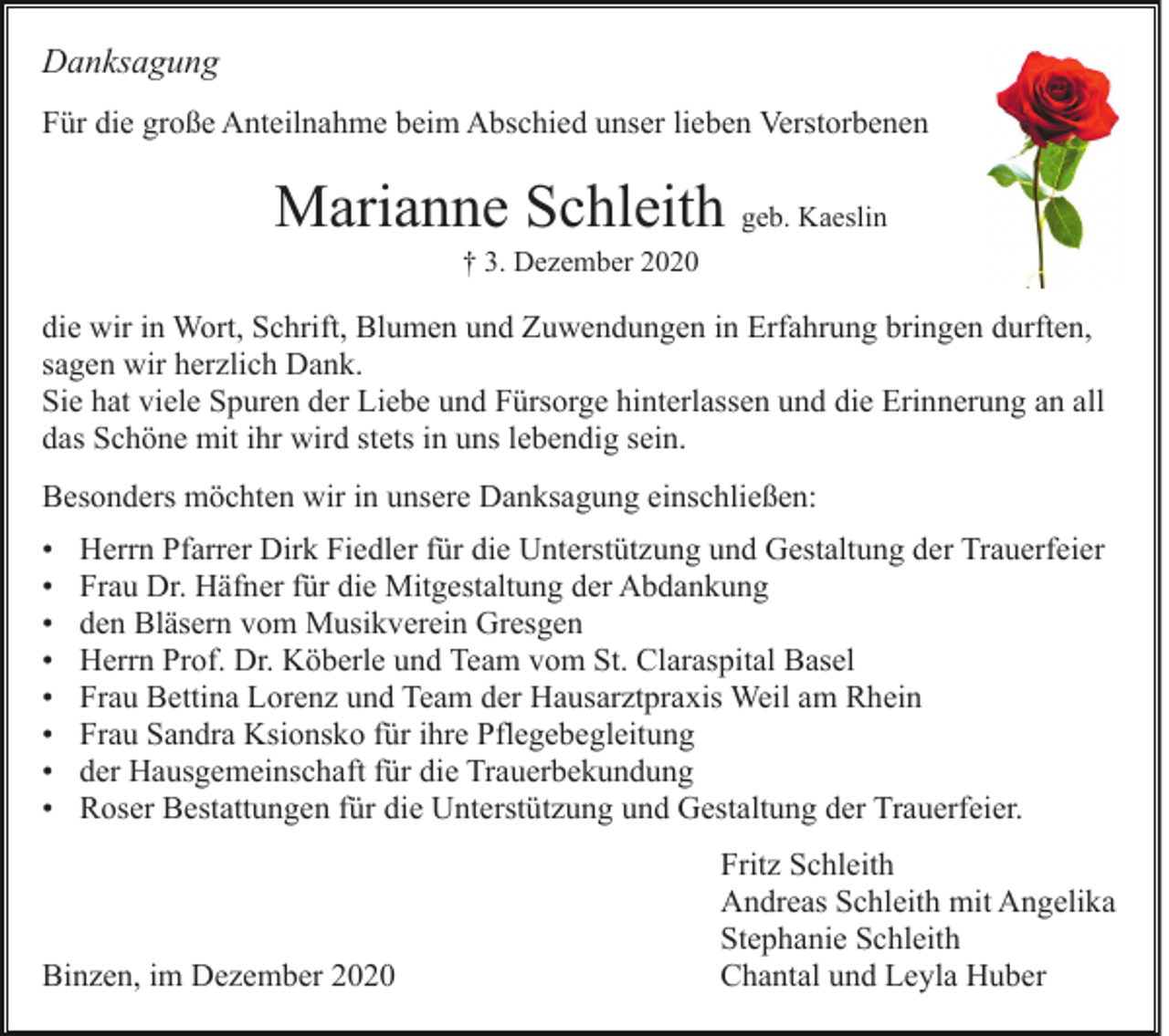 <p>Danksagung<br />Für die große Anteilnahme beim Abschied unser lieben Verstorbenen</p><p>Marianne Schleith geb. Kaeslin<br />† 3. Dezember 2020</p><p>die wir in Wort, Schrift, Blumen und Zuwendungen in Erfahrung bringen durften,<br />sagen wir herzlich Dank.<br />Sie hat viele Spuren der Liebe und Fürsorge hinterlassen und die Erinnerung an all<br />das Schöne mit ihr wird stets in uns lebendig sein.<br />Besonders möchten wir in unsere Danksagung einschließen:<br />•<br />•<br />•<br />•<br />•<br />•<br />•<br />•</p><p>Herrn Pfarrer Dirk Fiedler für die Unterstützung und Gestaltung der Trauerfeier<br />Frau Dr. Häfner für die Mitgestaltung der Abdankung<br />den Bläsern vom Musikverein Gresgen<br />Herrn Prof. Dr. Köberle und Team vom St. Claraspital Basel<br />Frau Bettina Lorenz und Team der Hausarztpraxis Weil am Rhein<br />Frau Sandra Ksionsko für ihre Pflegebegleitung<br />der Hausgemeinschaft für die Trauerbekundung<br />Roser Bestattungen für die Unterstützung und Gestaltung der Trauerfeier.</p><p>Binzen, im Dezember 2020</p><p>Fritz Schleith<br />Andreas Schleith mit Angelika<br />Stephanie Schleith<br />Chantal und Leyla Huber</p>