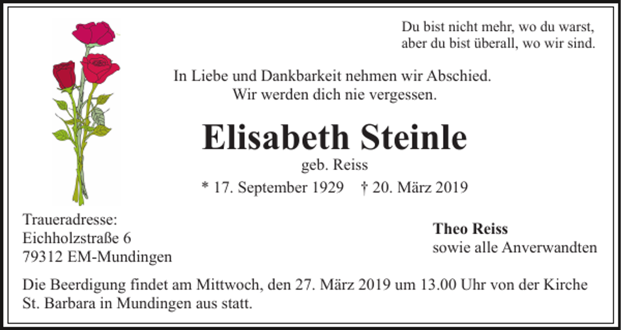 <p>Du bist nicht mehr, wo du warst,<br />aber du bist überall, wo wir sind.</p><p>In Liebe und Dankbarkeit nehmen wir Abschied.<br />Wir werden dich nie vergessen.</p><p>Elisabeth Steinle</p><p>geb. Reiss<br />* 17. September 1929 † 20. März 2019<br />Traueradresse:<br />Eichholzstraße 6<br />79312 EM-Mundingen</p><p>Theo Reiss<br />sowie alle Anverwandten</p><p>Die Beerdigung findet am Mittwoch, den 27. März 2019 um 13.00 Uhr von der Kirche<br />St. Barbara in Mundingen aus statt.</p>