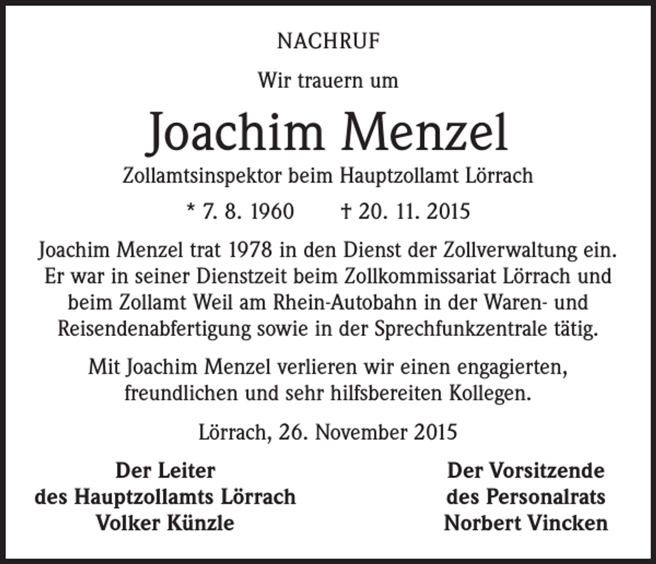 <p>NACHRUF<br />Wir trauern um</p><p>Joachim Menzel</p><p>Zollamtsinspektor beim Hauptzollamt Lörrach<br />* 7. 8. 1960 † 20. 11. 2015<br />Joachim Menzel trat 1978 in den Dienst der Zollverwaltung ein.<br />Er war in seiner Dienstzeit beim Zollkommissariat Lörrach und<br />beim Zollamt Weil am Rhein-Autobahn in der Waren- und<br />Reisendenabfertigung sowie in der Sprechfunkzentrale tätig.<br />Mit Joachim Menzel verlieren wir einen engagierten,<br />freundlichen und sehr hilfsbereiten Kollegen.<br />Lörrach, 26. November 2015</p><p>Der Leiter<br />des Hauptzollamts Lörrach</p><p>Volker Künzle</p><p>Der Vorsitzende<br />des Personalrats<br />Norbert Vincken</p>