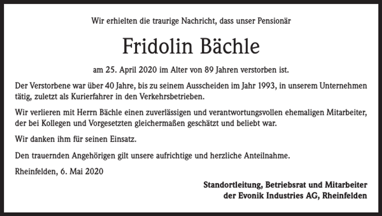<p>Wir erhielten die traurige Nachricht, dass unser Pensionär</p><p>Fridolin Bächle<br />am 25. April 2020 im Alter von 89 Jahren verstorben ist.<br />Der Verstorbene war über 40 Jahre, bis zu seinem Ausscheiden im Jahr 1993, in unserem Unternehmen<br />tätig, zuletzt als Kurierfahrer in den Verkehrsbetrieben.<br />Wir verlieren mit Herrn Bächle einen zuverlässigen und verantwortungsvollen ehemaligen Mitarbeiter,<br />der bei Kollegen und Vorgesetzten gleichermaßen geschätzt und beliebt war.<br />Wir danken ihm für seinen Einsatz.<br />Den trauernden Angehörigen gilt unsere aufrichtige und herzliche Anteilnahme.<br />Rheinfelden, 6. Mai 2020<br />Standortleitung, Betriebsrat und Mitarbeiter<br />der Evonik Industries AG, Rheinfelden</p>