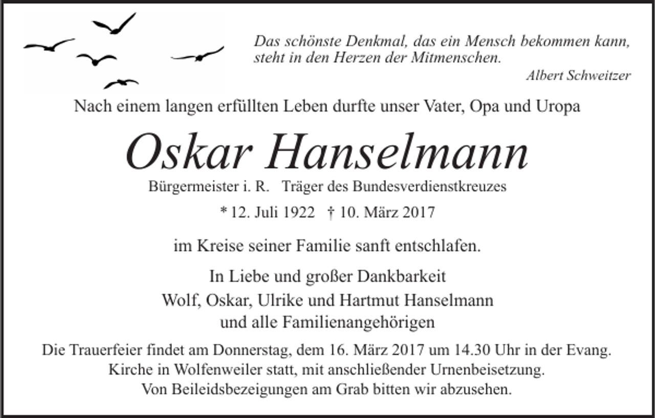 <p>Das schönste Denkmal, das ein Mensch bekommen kann,<br />steht in den Herzen der Mitmenschen.<br />Albert Schweitzer</p><p>Nach einem langen erfüllten Leben durfte unser Vater, Opa und Uropa</p><p>Oskar Hanselmann<br />Bürgermeister i. R. Träger des Bundesverdienstkreuzes</p><p>* 12. Juli 1922 † 10. März 2017</p><p>im Kreise seiner Familie sanft entschlafen.<br />In Liebe und großer Dankbarkeit<br />Wolf, Oskar, Ulrike und Hartmut Hanselmann<br />und alle Familienangehörigen<br />Die Trauerfeier findet am Donnerstag, dem 16. März 2017 um 14.30 Uhr in der Evang.<br />Kirche in Wolfenweiler statt, mit anschließender Urnenbeisetzung.<br />Von Beileidsbezeigungen am Grab bitten wir abzusehen.</p>