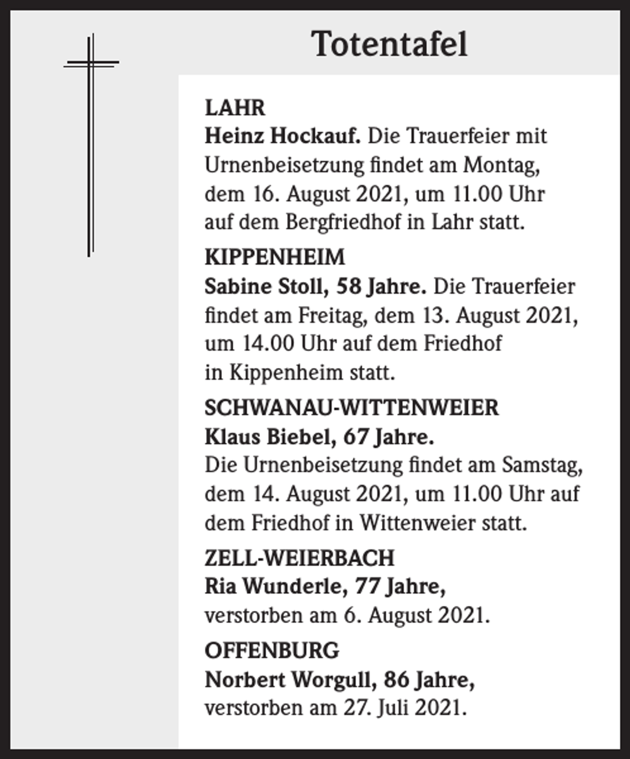 <p>Totentafel<br />LAHR<br />Heinz Hockauf. Die Trauerfeier mit<br />Urnenbeisetzung findet am Montag,<br />dem 16. August 2021, um 11.00 Uhr<br />auf dem Bergfriedhof in Lahr statt.<br />KIPPENHEIM<br />Sabine Stoll, 58 Jahre. Die Trauerfeier<br />findet am Freitag, dem 13. August 2021,<br />um 14.00 Uhr auf dem Friedhof<br />in Kippenheim statt.<br />SCHWANAU-WITTENWEIER<br />Klaus Biebel, 67 Jahre.<br />Die Urnenbeisetzung findet am Samstag,<br />dem 14. August 2021, um 11.00 Uhr auf<br />dem Friedhof in Wittenweier statt.<br />ZELL-WEIERBACH<br />Ria Wunderle, 77 Jahre,<br />verstorben am 6. August 2021.<br />OFFENBURG<br />Norbert Worgull, 86 Jahre,<br />verstorben am 27. Juli 2021.</p>
