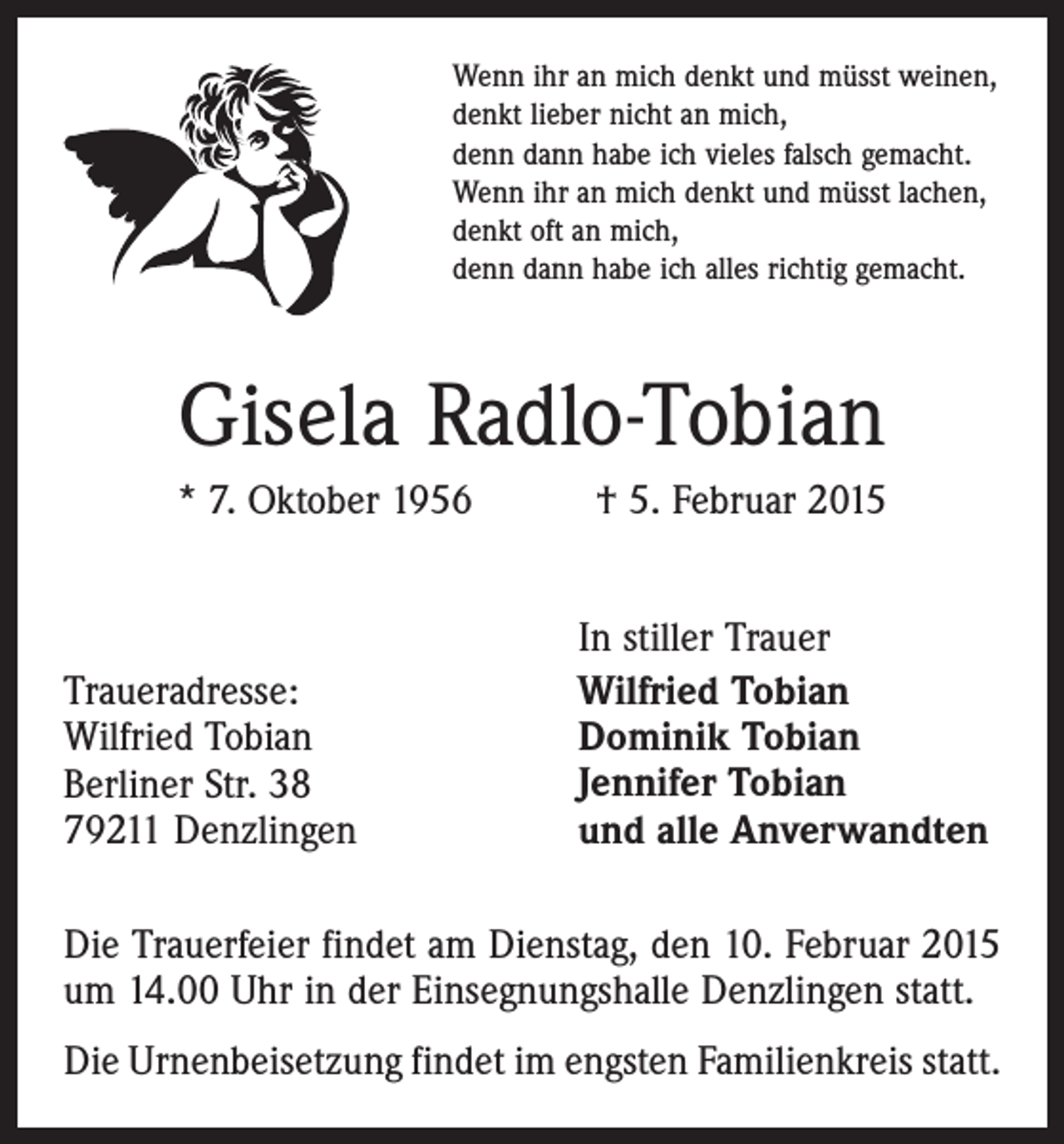 <p>Wenn ihr an mich denkt und müsst weinen,<br />denkt lieber nicht an mich,<br />denn dann habe ich vieles falsch gemacht.<br />Wenn ihr an mich denkt und müsst lachen,<br />denkt oft an mich,<br />denn dann habe ich alles richtig gemacht.</p><p>Gisela Radlo-Tobian<br />* 7. Oktober 1956 † 5. Februar 2015</p><p>Traueradresse:<br />Wilfried Tobian<br />Berliner Str. 38<br />79211 Denzlingen</p><p>In stiller Trauer<br />Wilfried Tobian<br />Dominik Tobian<br />Jennifer Tobian<br />und alle Anverwandten</p><p>Die Trauerfeier findet am Dienstag, den 10. Februar 2015<br />um 14.00 Uhr in der Einsegnungshalle Denzlingen statt.<br />Die Urnenbeisetzung findet im engsten Familienkreis statt.</p>
