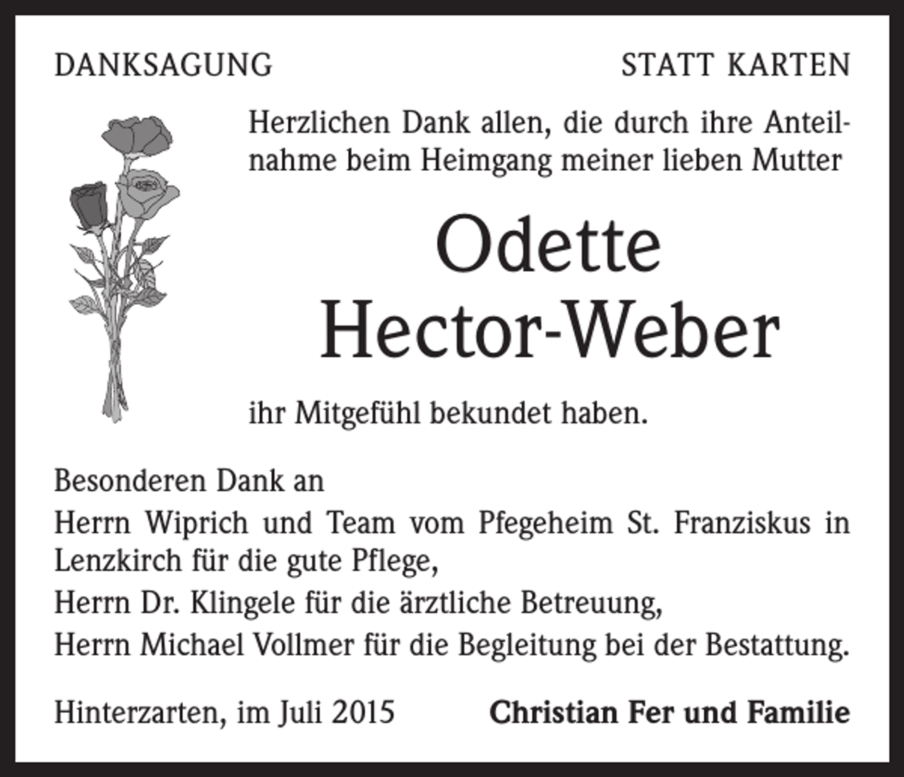 <p>DANKSAGUNG</p><p>STATT KARTEN</p><p>Herzlichen Dank allen, die durch ihre Anteilnahme beim Heimgang meiner lieben Mutter</p><p>Odette<br />Hector-Weber<br />ihr Mitgefühl bekundet haben.<br />Besonderen Dank an<br />Herrn Wiprich und Team vom Pfegeheim St. Franziskus in<br />Lenzkirch für die gute Pflege,<br />Herrn Dr. Klingele für die ärztliche Betreuung,<br />Herrn Michael Vollmer für die Begleitung bei der Bestattung.<br />Hinterzarten, im Juli 2015</p><p>Christian Fer und Familie</p>