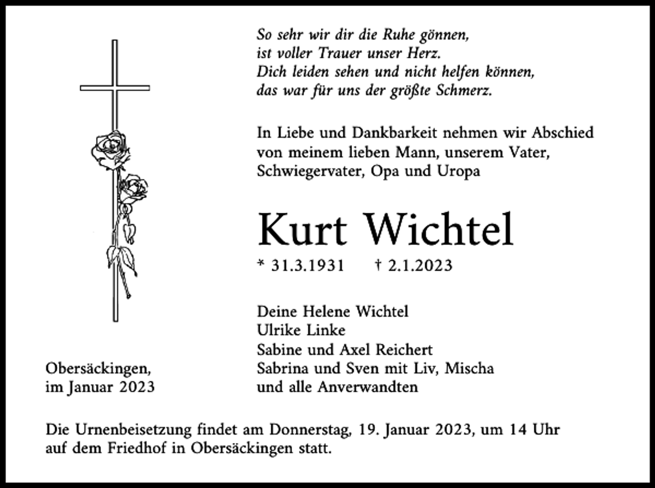 <p>So sehr wir dir die Ruhe gönnen,<br />ist voller Trauer unser Herz.<br />Dich leiden sehen und nicht helfen können,<br />das war für uns der größte Schmerz.<br />In Liebe und Dankbarkeit nehmen wir Abschied<br />von meinem lieben Mann, unserem Vater,<br />Schwiegervater, Opa und Uropa</p><p>Kurt Wichtel<br />* 31.3.1931</p><p>Obersäckingen,<br />im Januar 2023</p><p>† 2.1.2023</p><p>Deine Helene Wichtel<br />Ulrike Linke<br />Sabine und Axel Reichert<br />Sabrina und Sven mit Liv, Mischa<br />und alle Anverwandten</p><p>Die Urnenbeisetzung findet am Donnerstag, 19. Januar 2023, um 14 Uhr<br />auf dem Friedhof in Obersäckingen statt.</p>