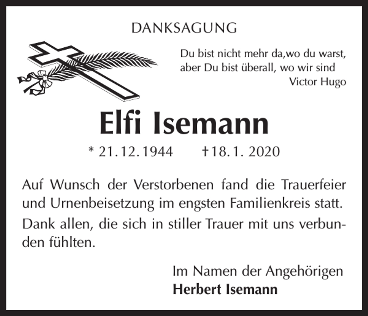 <p>DANKSAGUNG<br />Du bist nicht mehr da,wo du warst,<br />aber Du bist überall, wo wir sind</p><p>Victor Hugo</p><p>Elfi Isemann<br />* 21. 12. 1944 † 18. 1. 2020<br />Auf Wunsch der Verstorbenen fand die Trauerfeier<br />und Urnenbeisetzung im engsten Familienkreis statt.<br />Dank allen, die sich in stiller Trauer mit uns verbunden fühlten.<br />Im Namen der Angehörigen<br />Herbert Isemann</p>