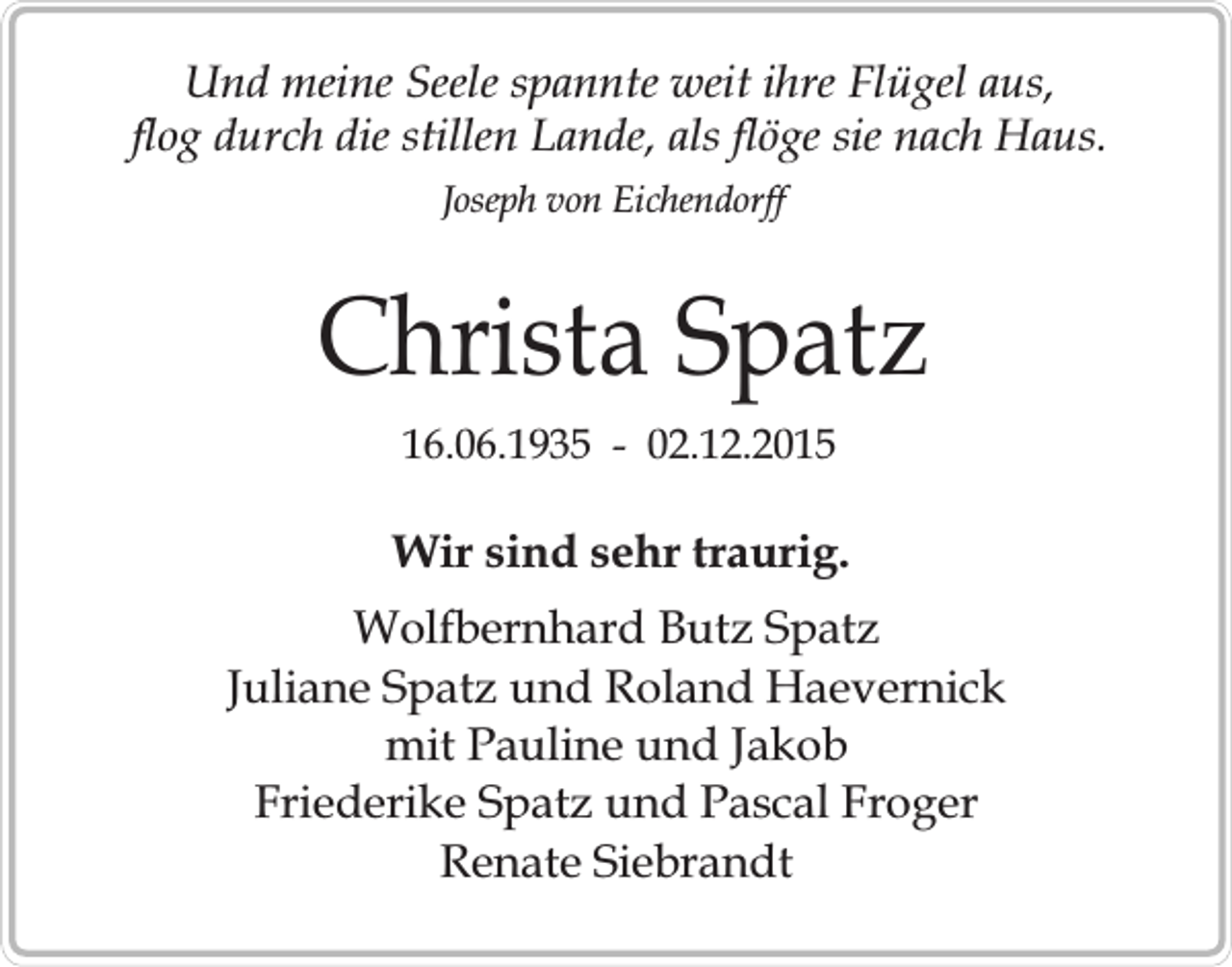 <p>Und meine Seele spannte weit ihre Flügel aus,<br />flog durch die stillen Lande, als flöge sie nach Haus.<br />Joseph von Eichendorff</p><p>Christa Spatz<br />16.06.1935 - 02.12.2015</p><p>Wir sind sehr traurig.<br />Wolfbernhard Butz Spatz<br />Juliane Spatz und Roland Haevernick<br />mit Pauline und Jakob<br />Friederike Spatz und Pascal Froger<br />Renate Siebrandt</p>