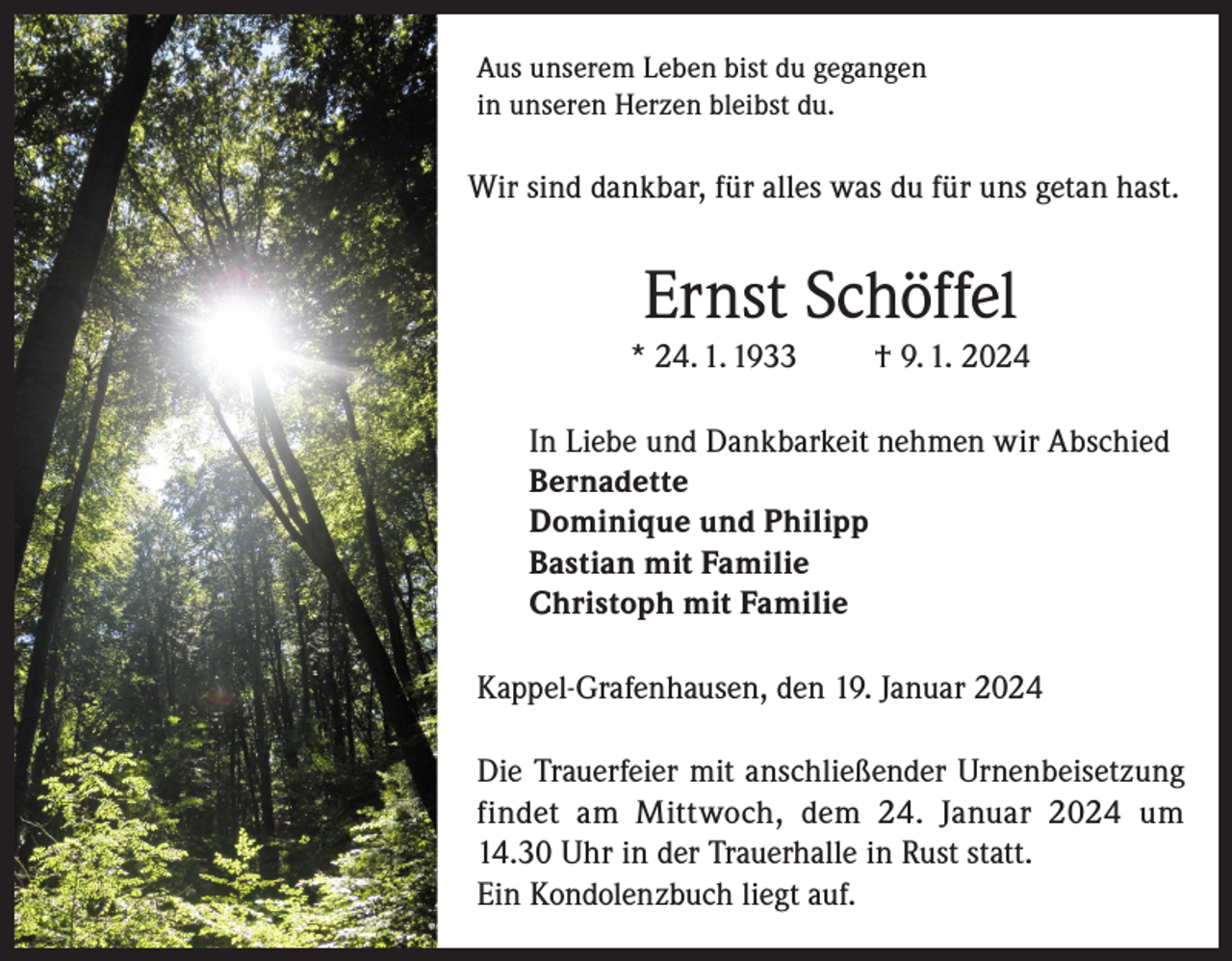 <p>Aus unserem Leben bist du gegangen<br />in unseren Herzen bleibst du.</p><p>Wir sind dankbar, für alles was du für uns getan hast.</p><p>Ernst Schöffel<br />* 24. 1. 1933</p><p>† 9. 1. 2024</p><p>In Liebe und Dankbarkeit nehmen wir Abschied<br />Bernadette<br />Dominique und Philipp<br />Bastian mit Familie<br />Christoph mit Familie<br />Kappel-Grafenhausen, den 19. Januar 2024<br />Die Trauerfeier mit anschließender Urnenbeisetzung<br />findet am Mittwoch, dem 24. Januar 2024 um<br />14.30 Uhr in der Trauerhalle in Rust statt.<br />Ein Kondolenzbuch liegt auf.</p>