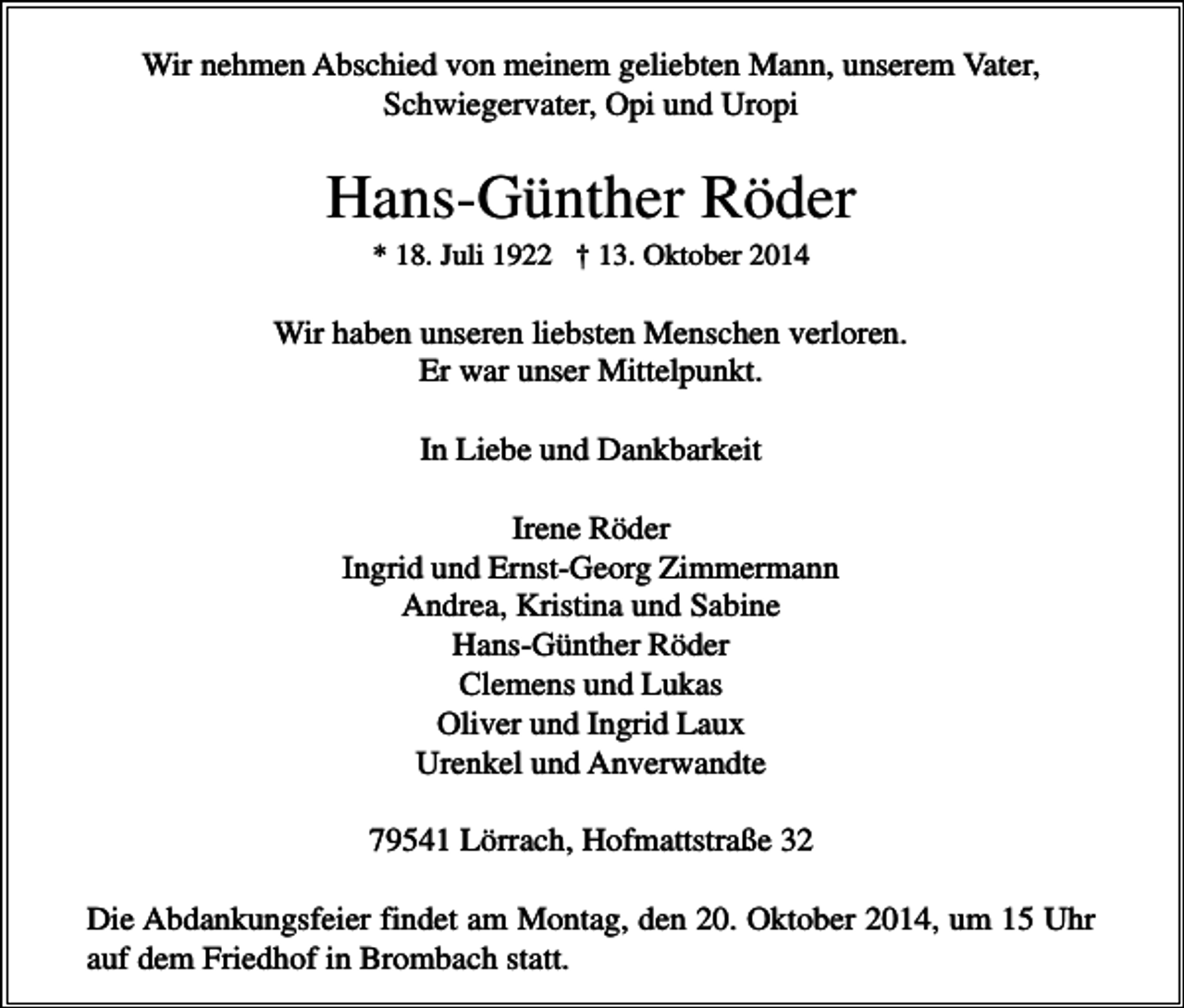 <p>Wir nehmen Abschied von meinem geliebten Mann, unserem Vater,<br />Schwiegervater, Opi und Uropi</p><p>Hans-Günther Röder<br />* 18. Juli 1922 † 13. Oktober 2014</p><p>Wir haben unseren liebsten Menschen verloren.<br />Er war unser Mittelpunkt.<br />In Liebe und Dankbarkeit<br />Irene Röder<br />Ingrid und Ernst-Georg Zimmermann<br />Andrea, Kristina und Sabine<br />Hans-Günther Röder<br />Clemens und Lukas<br />Oliver und Ingrid Laux<br />Urenkel und Anverwandte<br />79541 Lörrach, Hofmattstraße 32<br />Die Abdankungsfeier findet am Montag, den 20. Oktober 2014, um 15 Uhr<br />auf dem Friedhof in Brombach statt.</p>