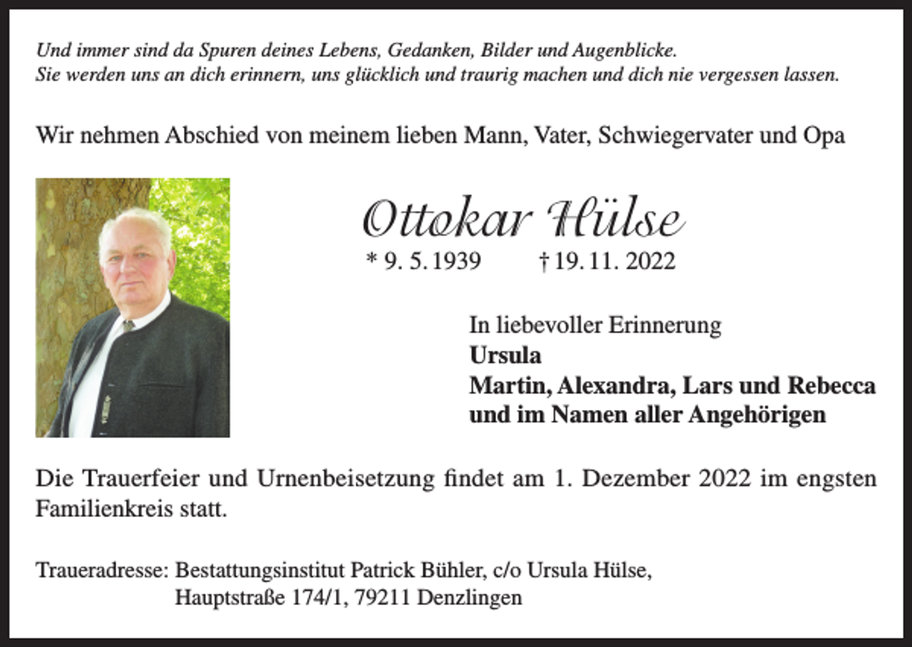 <p>Und immer sind da Spuren deines Lebens, Gedanken, Bilder und Augenblicke.<br />Sie werden uns an dich erinnern, uns glücklich und traurig machen und dich nie vergessen lassen.</p><p>Wir nehmen Abschied von meinem lieben Mann, Vater, Schwiegervater und Opa</p><p>Ottokar Hülse<br />* 9. 5. 1939</p><p>† 19. 11. 2022</p><p>In liebevoller Erinnerung<br />Ursula<br />Martin, Alexandra, Lars und Rebecca<br />und im Namen aller Angehörigen<br />Die Trauerfeier und Urnenbeisetzung findet am 1. Dezember 2022 im engsten<br />Familienkreis statt.<br />Traueradresse: B<br />estattungsinstitut Patrick Bühler, c/o Ursula Hülse,<br />Hauptstraße 174/1, 79211 Denzlingen</p>