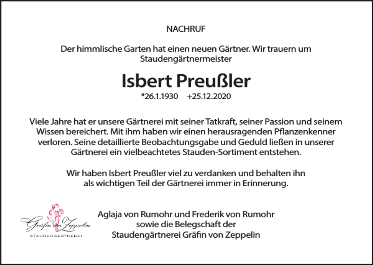 <p>NACHRUF<br />Der himmlische Garten hat einen neuen Gärtner. Wir trauern um<br />Staudengärtnermeister</p><p>Isbert Preußler<br />*26.1.1930</p><p>+25.12.2020</p><p>Viele Jahre hat er unsere Gärtnerei mit seiner Tatkraft, seiner Passion und seinem<br />Wissen bereichert. Mit ihm haben wir einen herausragenden Pflanzenkenner<br />verloren. Seine detaillierte Beobachtungsgabe und Geduld ließen in unserer<br />Gärtnerei ein vielbeachtetes Stauden-Sortiment entstehen.<br />Wir haben Isbert Preußler viel zu verdanken und behalten ihn<br />als wichtigen Teil der Gärtnerei immer in Erinnerung.<br />Aglaja von Rumohr und Frederik von Rumohr<br />sowie die Belegschaft der<br />Staudengärtnerei Gräfin von Zeppelin</p>