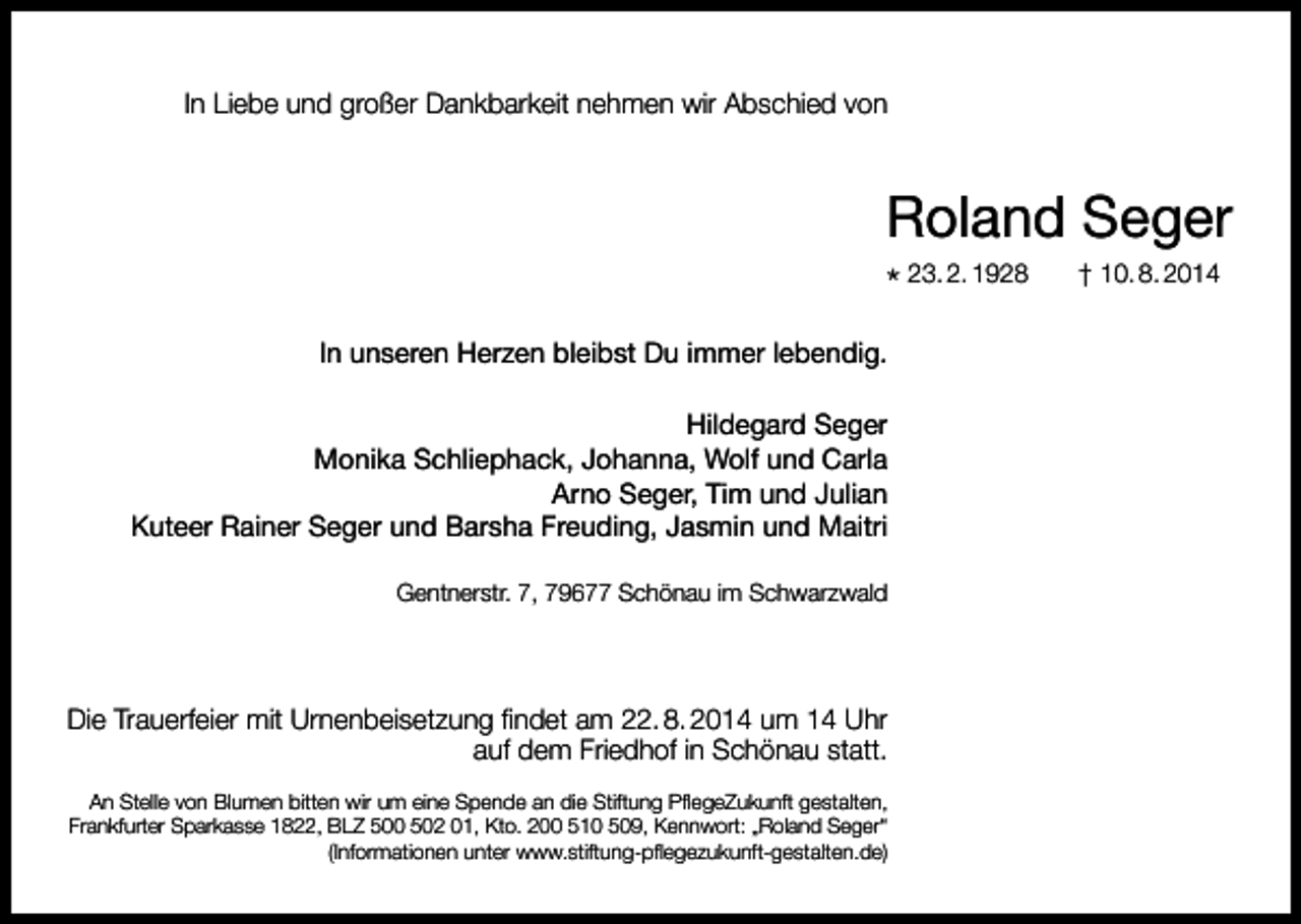 <p>In Liebe und großer Dankbarkeit nehmen wir Abschied von</p><p>Roland Seger<br />* 23. 2. 1928<br />In unseren Herzen bleibst Du immer lebendig.<br />Hildegard Seger<br />Monika Schliephack, Johanna, Wolf und Carla<br />Arno Seger, Tim und Julian<br />Kuteer Rainer Seger und Barsha Freuding, Jasmin und Maitri<br />Gentnerstr. 7, 79677 Schönau im Schwarzwald</p><p>Die Trauerfeier mit Urnenbeisetzung findet am 22. 8. 2014 um 14 Uhr<br />auf dem Friedhof in Schönau statt.<br />An Stelle von Blumen bitten wir um eine Spende an die Stiftung PflegeZukunft gestalten,<br />Frankfurter Sparkasse 1822, BLZ 500 502 01, Kto. 200 510 509, Kennwort: „Roland Seger“<br />(Informationen unter www.stiftung-pflegezukunft-gestalten.de)</p><p>† 10. 8. 2014</p>