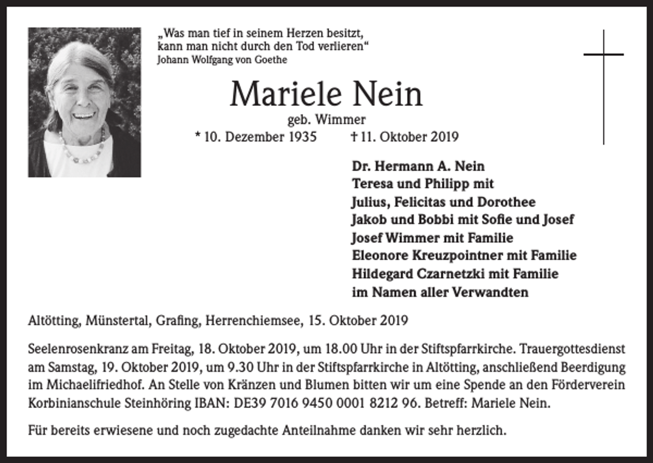 <p>„Was man tief in seinem Herzen besitzt,<br />kann man nicht durch den Tod verlieren“<br />Johann Wolfgang von Goethe</p><p>Mariele Nein</p><p>geb. Wimmer<br />* 10. Dezember 1935<br />† 11. Oktober 2019<br />Dr. Hermann A. Nein<br />Teresa und Philipp mit<br />Julius, Felicitas und Dorothee<br />Jakob und Bobbi mit Sofie und Josef<br />Josef Wimmer mit Familie<br />Eleonore Kreuzpointner mit Familie<br />Hildegard Czarnetzki mit Familie<br />im Namen aller Verwandten<br />Altötting, Münstertal, Grafing, Herrenchiemsee, 15. Oktober 2019<br />Seelenrosenkranz am Freitag, 18. Oktober 2019, um 18.00 Uhr in der Stiftspfarrkirche. Trauergottesdienst<br />am Samstag, 19. Oktober 2019, um 9.30 Uhr in der Stiftspfarrkirche in Altötting, anschließend Beerdigung<br />im Michaelifriedhof. An Stelle von Kränzen und Blumen bitten wir um eine Spende an den Förderverein<br />Korbinianschule Steinhöring IBAN: DE39 7016 945001 8212 96. Betreff: Mariele Nein.<br />Für bereits erwiesene und noch zugedachte Anteilnahme danken wir sehr herzlich.</p>