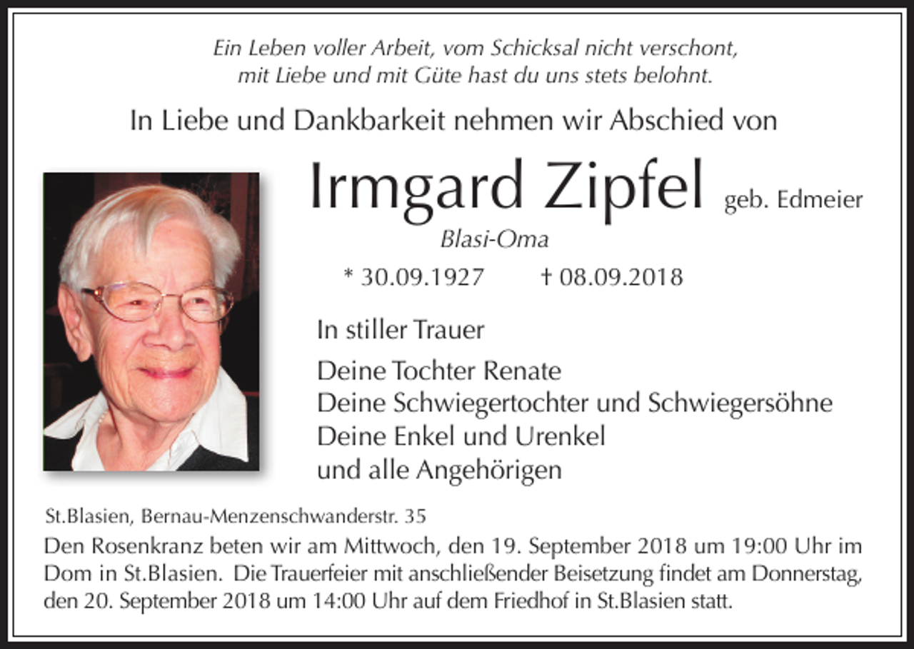 <p>Ein Leben voller Arbeit, vom Schicksal nicht verschont,<br />mit Liebe und mit Güte hast du uns stets belohnt.</p><p>In Liebe und Dankbarkeit nehmen wir Abschied von</p><p>Irmgard Zipfel</p><p>geb. Edmeier</p><p>Blasi-Oma<br />* 30.09.1927</p><p>† 08.09.2018</p><p>In stiller Trauer<br />Deine Tochter Renate<br />Deine Schwiegertochter und Schwiegersöhne<br />Deine Enkel und Urenkel<br />und alle Angehörigen<br />St.Blasien, Bernau-Menzenschwanderstr. 35</p><p>Den Rosenkranz beten wir am Mittwoch, den 19. September 2018 um 19:00 Uhr im<br />Dom in St.Blasien. Die Trauerfeier mit anschließender Beisetzung findet am Donnerstag,<br />den 20. September 2018 um 14:00 Uhr auf dem Friedhof in St.Blasien statt.</p>