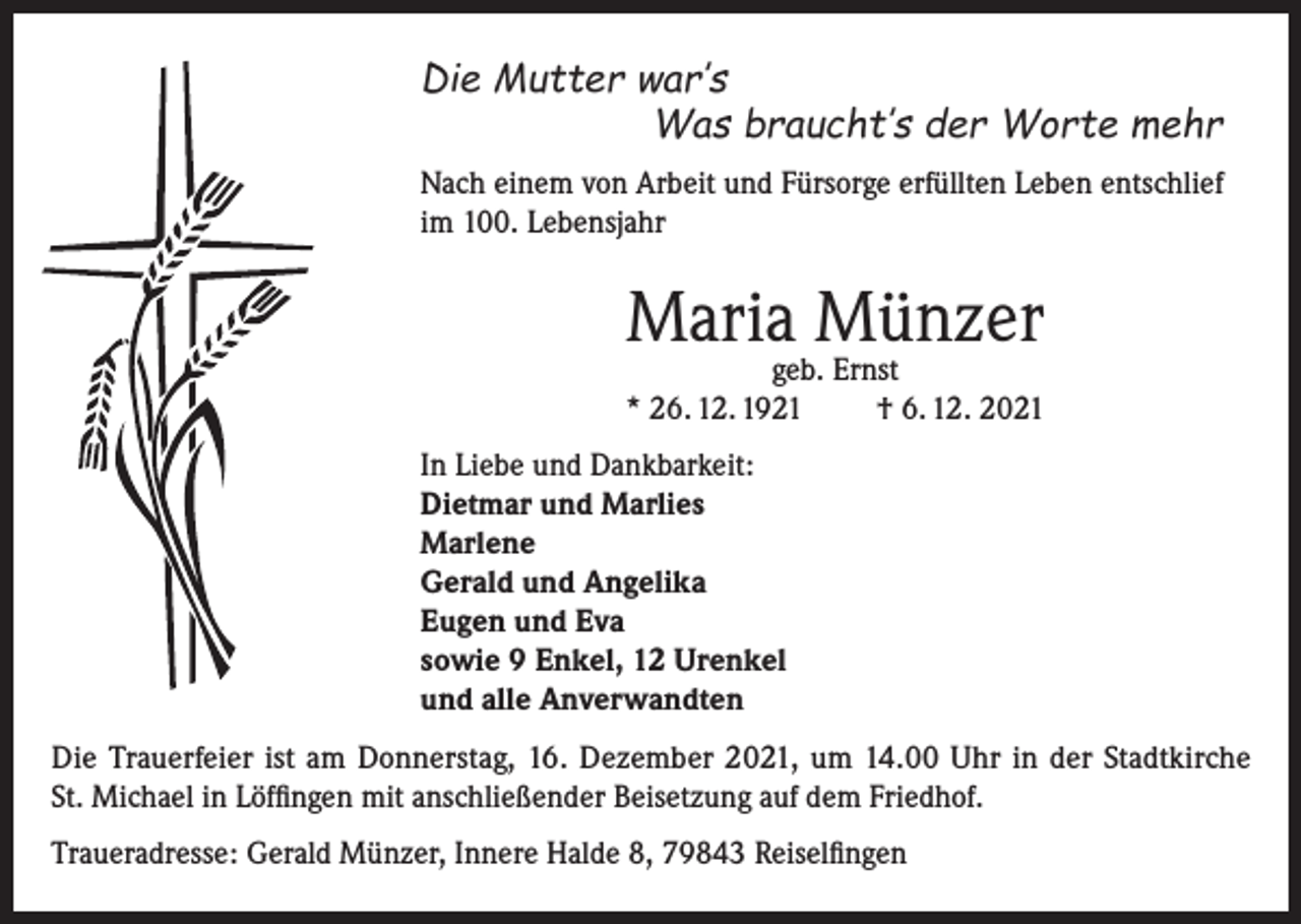 <p>Die Mutter war’s</p><p>Was braucht’s der Worte mehr<br />Nach einem von Arbeit und Fürsorge erfüllten Leben entschlief<br />im 100. Lebensjahr</p><p>Maria Münzer</p><p>geb. Ernst<br />* 26. 12. 1921<br />† 6. 12. 2021<br />In Liebe und Dankbarkeit:<br />Dietmar und Marlies<br />Marlene<br />Gerald und Angelika<br />Eugen und Eva<br />sowie 9 Enkel, 12 Urenkel<br />und alle Anverwandten<br />Die Trauerfeier ist am Donnerstag, 16. Dezember 2021, um 14.00 Uhr in der Stadtkirche<br />St. Michael in Löffingen mit anschließender Beisetzung auf dem Friedhof.<br />Traueradresse: Gerald Münzer, Innere Halde 8, 79843 Reiselfingen</p>