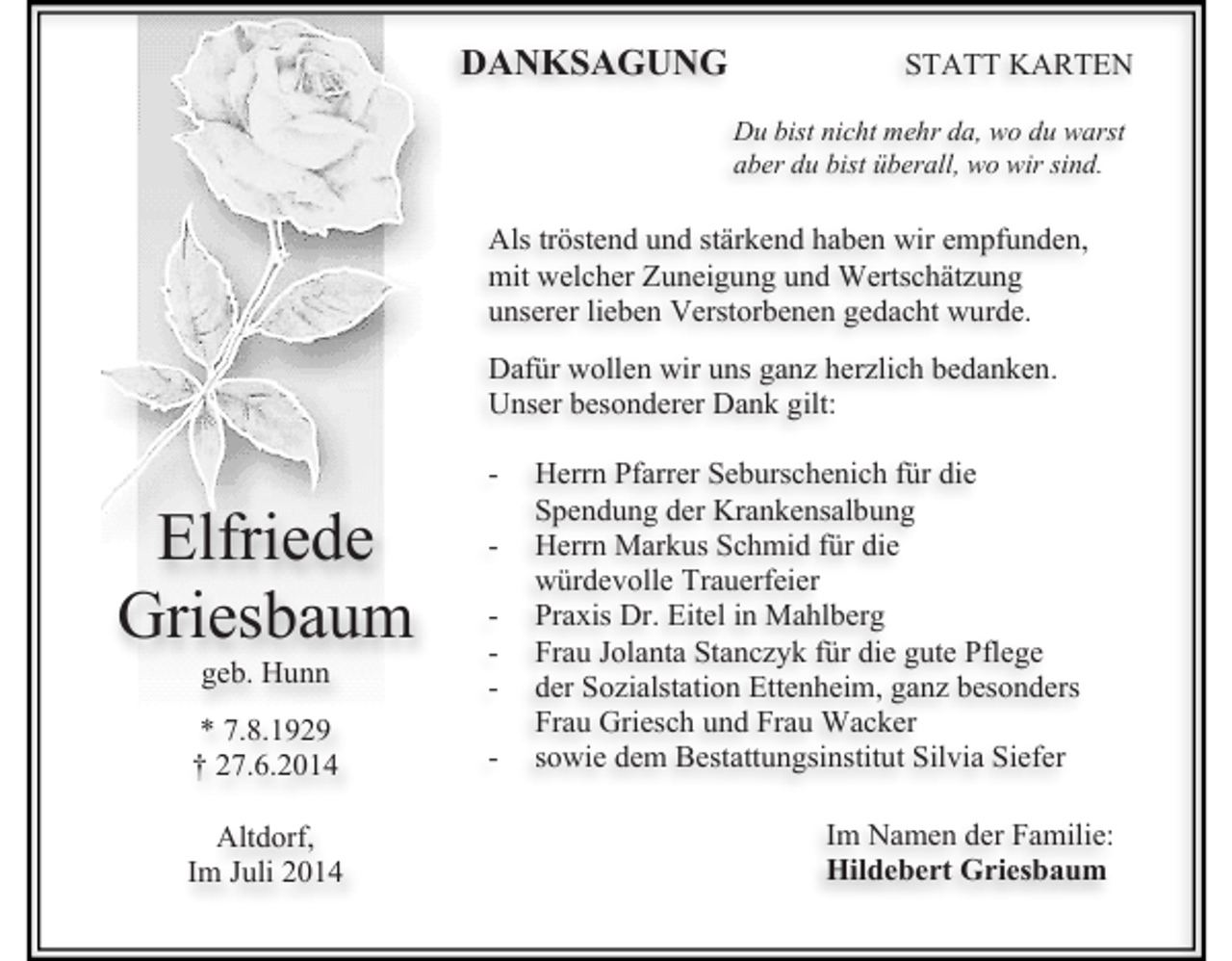 <p>DANKSAGUNG</p><p>STATT KARTEN<br />Du bist nicht mehr da, wo du warst<br />aber du bist überall, wo wir sind.</p><p>Als tröstend und stärkend haben wir empfunden,<br />mit welcher Zuneigung und Wertschätzung<br />unserer lieben Verstorbenen gedacht wurde.<br />Dafür wollen wir uns ganz herzlich bedanken.<br />Unser besonderer Dank gilt:</p><p>Elfriede<br />Griesbaum</p><p>-</p><p>geb. Hunn</p><p>-</p><p>* 7.8.1929<br />† 27.6.2014</p><p>-</p><p>Altdorf,<br />Im Juli 2014</p><p>Herrn Pfarrer Seburschenich für die<br />Spendung der Krankensalbung<br />Herrn Markus Schmid für die<br />würdevolle Trauerfeier<br />Praxis Dr. Eitel in Mahlberg<br />Frau Jolanta Stanczyk für die gute Pflege<br />der Sozialstation Ettenheim, ganz besonders<br />Frau Griesch und Frau Wacker<br />sowie dem Bestattungsinstitut Silvia Siefer<br />Im Namen der Familie:<br />Hildebert Griesbaum</p>