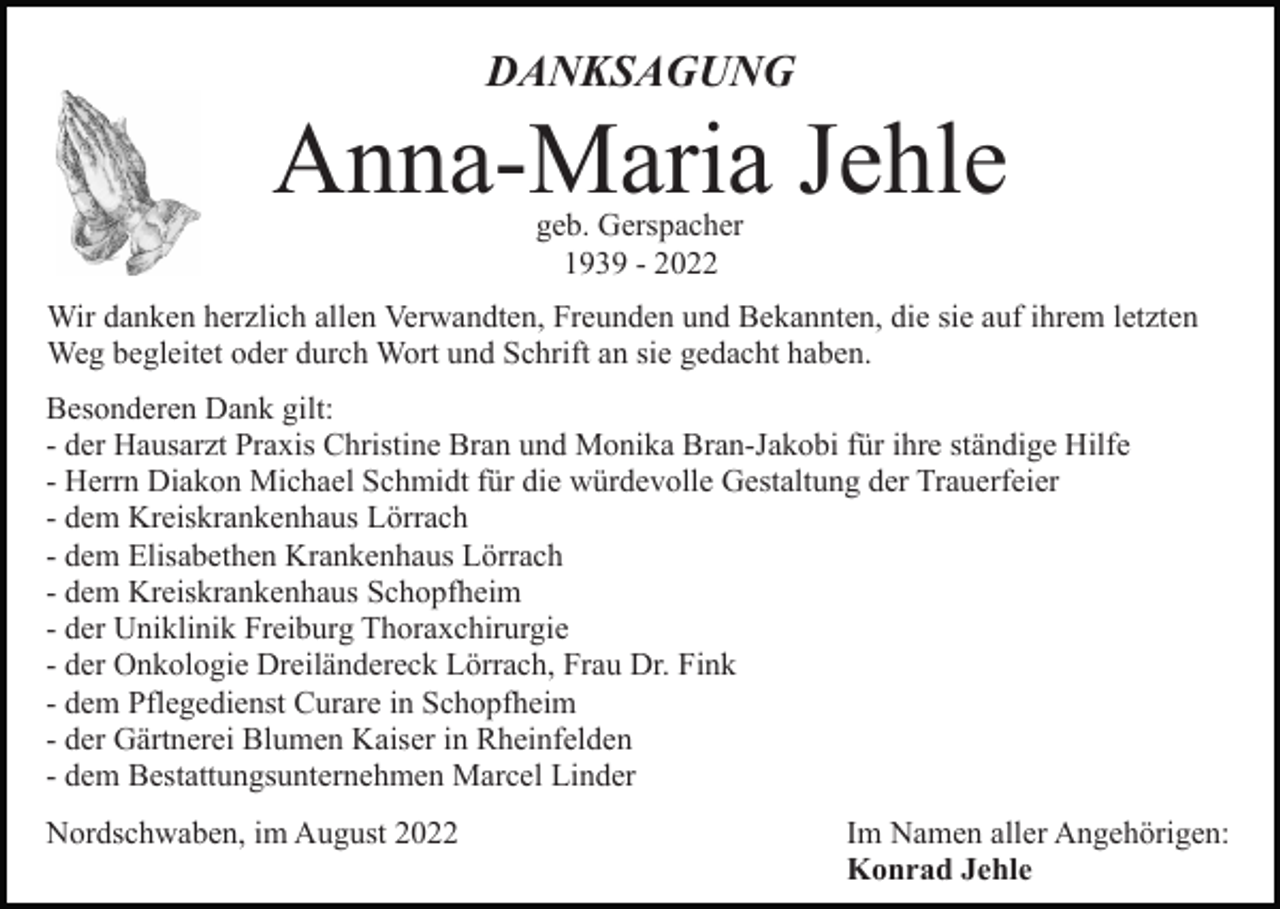 <p>DANKSAGUNG</p><p>Anna-Maria Jehle<br />geb. Gerspacher<br />1939 - 2022</p><p>Wir danken herzlich allen Verwandten, Freunden und Bekannten, die sie auf ihrem letzten<br />Weg begleitet oder durch Wort und Schrift an sie gedacht haben.<br />Besonderen Dank gilt:<br />- der Hausarzt Praxis Christine Bran und Monika Bran-Jakobi für ihre ständige Hilfe<br />- Herrn Diakon Michael Schmidt für die würdevolle Gestaltung der Trauerfeier<br />- dem Kreiskrankenhaus Lörrach<br />- dem Elisabethen Krankenhaus Lörrach<br />- dem Kreiskrankenhaus Schopfheim<br />- der Uniklinik Freiburg Thoraxchirurgie<br />- der Onkologie Dreiländereck Lörrach, Frau Dr. Fink<br />- dem Pflegedienst Curare in Schopfheim<br />- der Gärtnerei Blumen Kaiser in Rheinfelden<br />- dem Bestattungsunternehmen Marcel Linder<br />Nordschwaben, im August 2022</p><p>Im Namen aller Angehörigen:<br />Konrad Jehle</p>