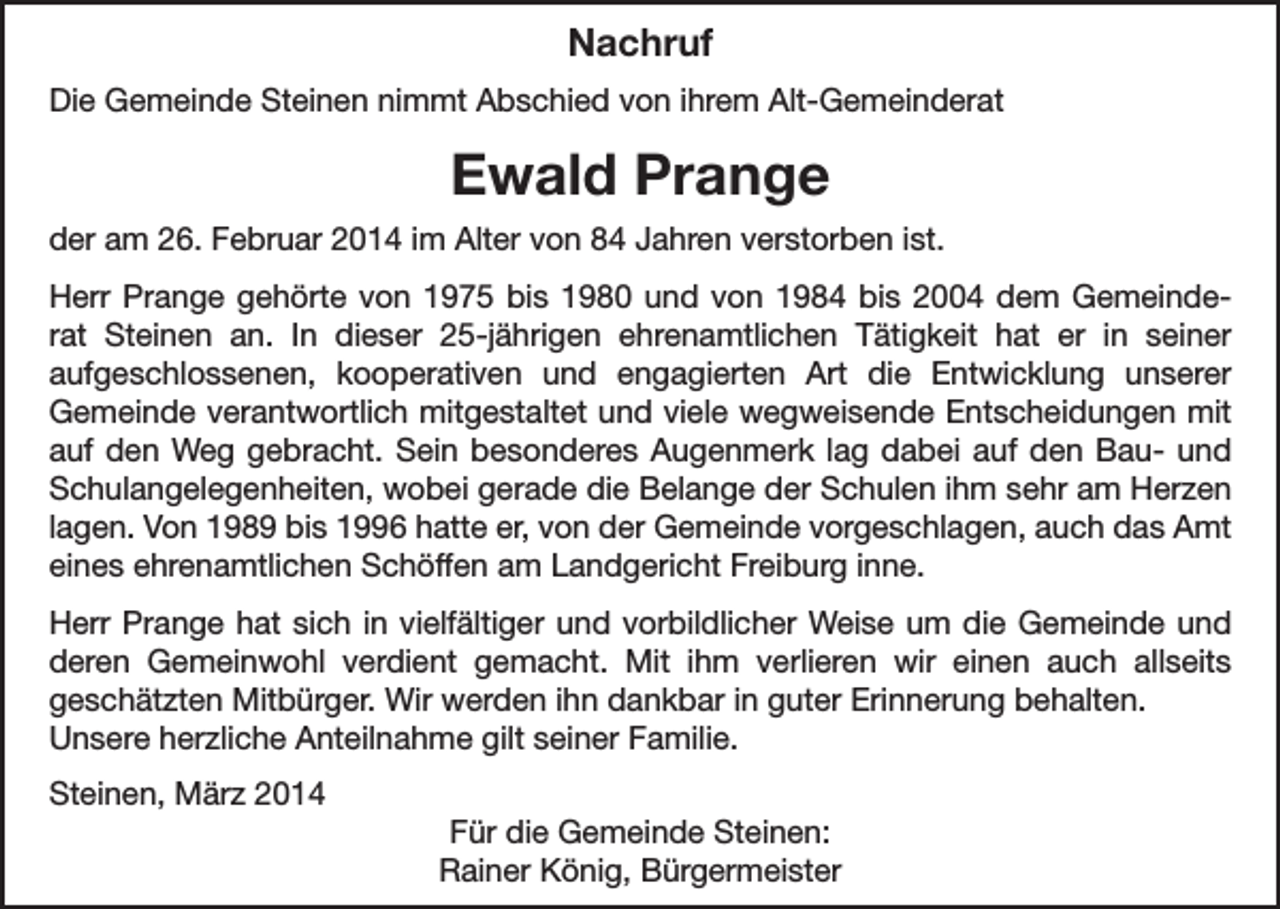 <p>Nachruf<br />Die Gemeinde Steinen nimmt Abschied von ihrem Alt-Gemeinderat</p><p>Ewald Prange<br />der am 26. Februar 2014 im Alter von 84 Jahren verstorben ist.<br />Herr Prange gehörte von 1975 bis 1980 und von 1984 bis 2004 dem Gemeinderat Steinen an. In dieser 25-jährigen ehrenamtlichen Tätigkeit hat er in seiner<br />aufgeschlossenen, kooperativen und engagierten Art die Entwicklung unserer<br />Gemeinde verantwortlich mitgestaltet und viele wegweisende Entscheidungen mit<br />auf den Weg gebracht. Sein besonderes Augenmerk lag dabei auf den Bau- und<br />Schulangelegenheiten, wobei gerade die Belange der Schulen ihm sehr am Herzen<br />lagen. Von 1989 bis 1996 hatte er, von der Gemeinde vorgeschlagen, auch das Amt<br />eines ehrenamtlichen Schöffen am Landgericht Freiburg inne.<br />Herr Prange hat sich in vielfältiger und vorbildlicher Weise um die Gemeinde und<br />deren Gemeinwohl verdient gemacht. Mit ihm verlieren wir einen auch allseits<br />geschätzten Mitbürger. Wir werden ihn dankbar in guter Erinnerung behalten.<br />Unsere herzliche Anteilnahme gilt seiner Familie.<br />Steinen, März 2014<br />Für die Gemeinde Steinen:<br />Rainer König, Bürgermeister</p>