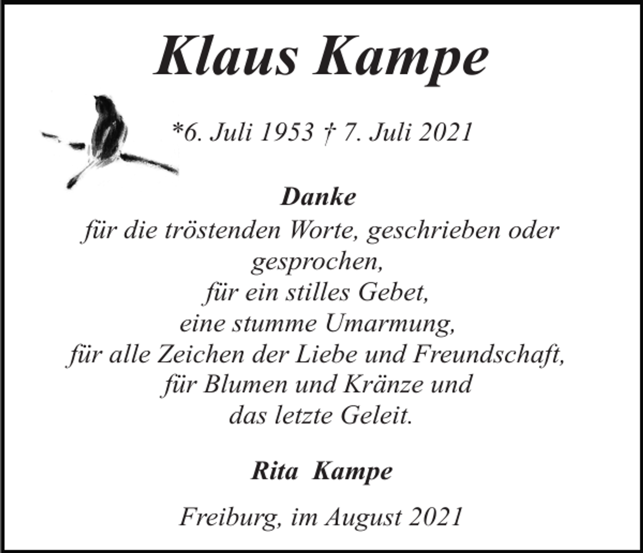 <p>Klaus Kampe<br />*6. Juli 1953 † 7. Juli 2021<br />Danke<br />für die tröstenden Worte, geschrieben oder<br />gesprochen,<br />für ein stilles Gebet,<br />eine stumme Umarmung,<br />für alle Zeichen der Liebe und Freundschaft,<br />für Blumen und Kränze und<br />das letzte Geleit.<br />Rita Kampe<br />Freiburg, im August 2021</p>