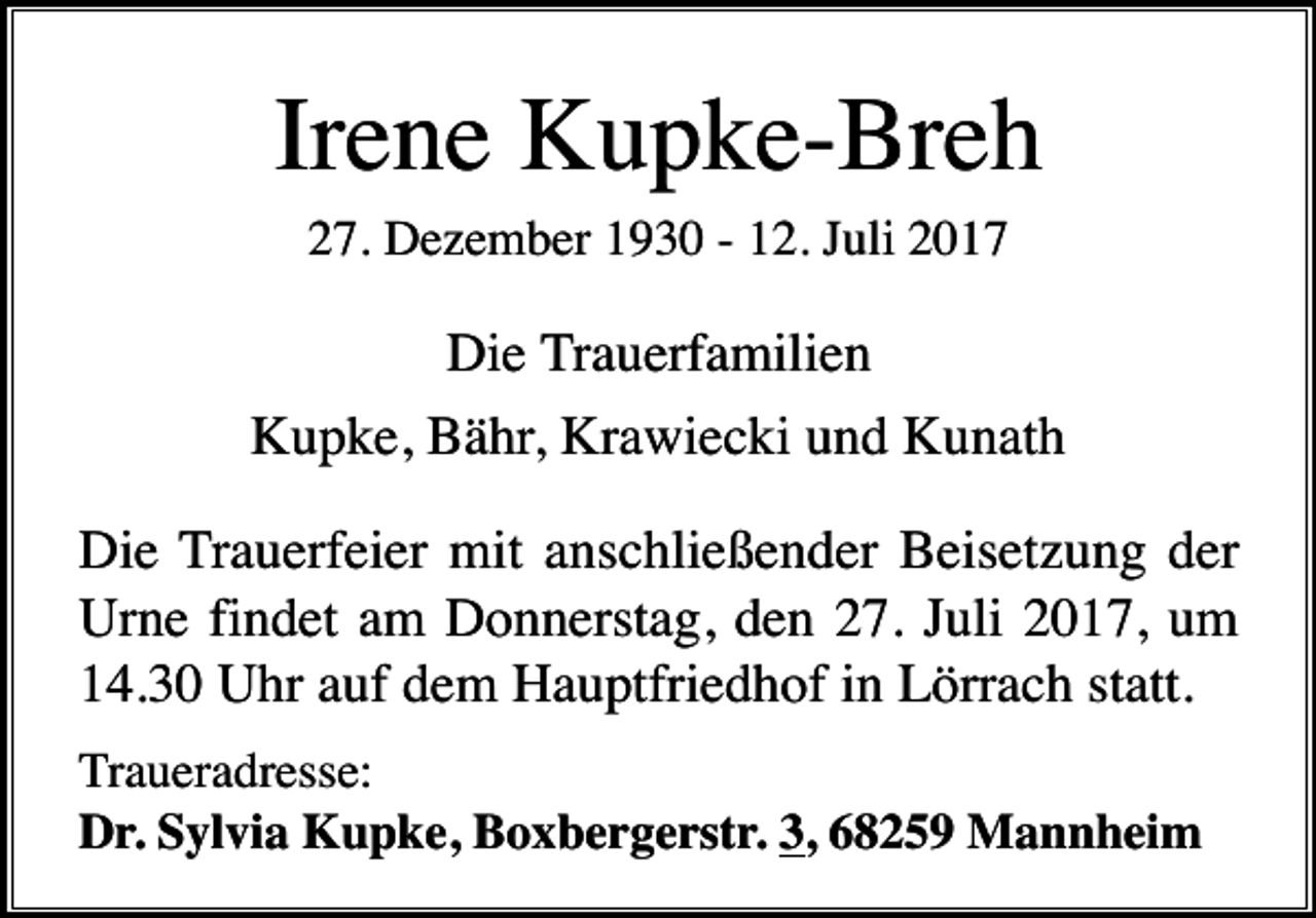 <p>Irene Kupke-Breh<br />27. Dezember 1930 - 12. Juli 2017</p><p>Die Trauerfamilien<br />Kupke, Bähr, Krawiecki und Kunath<br />Die Trauerfeier mit anschließender Beisetzung der<br />Urne findet am Donnerstag, den 27. Juli 2017, um<br />14.30 Uhr auf dem Hauptfriedhof in Lörrach statt.<br />Traueradresse:<br />Dr. Sylvia Kupke, Boxbergerstr. 3, 68259 Mannheim</p>
