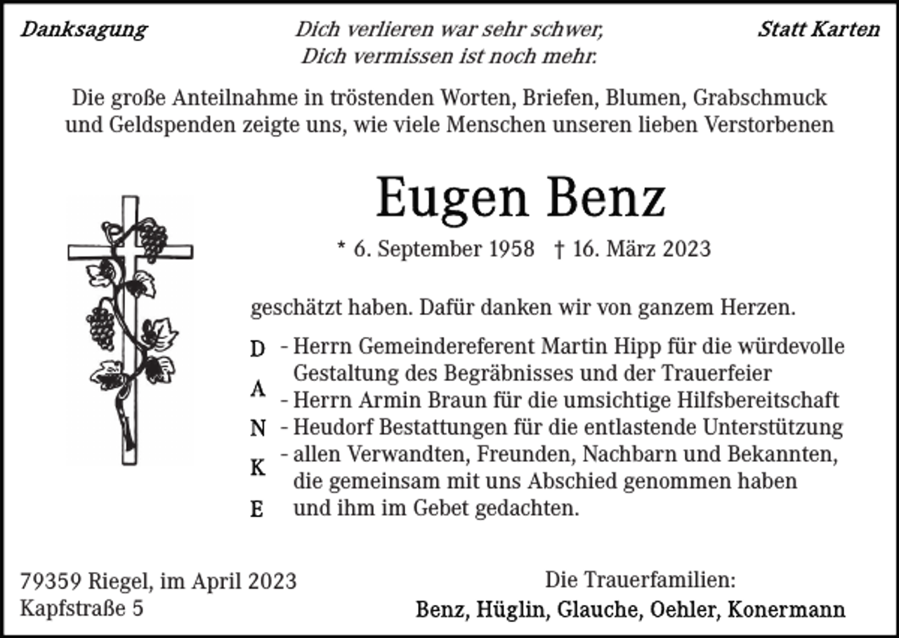 <p>Dich verlieren war sehr schwer,<br />Dich vermissen ist noch mehr.<br />Die große Anteilnahme in tröstenden Worten, Briefen, Blumen, Grabschmuck<br />und Geldspenden zeigte uns, wie viele Menschen unseren lieben Verstorbenen</p><p>* 6. September 1958 † 16. März 2023<br />geschätzt haben. Dafür danken wir von ganzem Herzen.<br />- Herrn Gemeindereferent Martin Hipp für die würdevolle<br />Gestaltung des Begräbnisses und der Trauerfeier<br />- Herrn Armin Braun für die umsichtige Hilfsbereitschaft<br />- Heudorf Bestattungen für die entlastende Unterstützung<br />- allen Verwandten, Freunden, Nachbarn und Bekannten,<br />die gemeinsam mit uns Abschied genommen haben<br />und ihm im Gebet gedachten.<br />79359 Riegel, im April 2023<br />Kapfstraße 5</p><p>Die Trauerfamilien:</p>