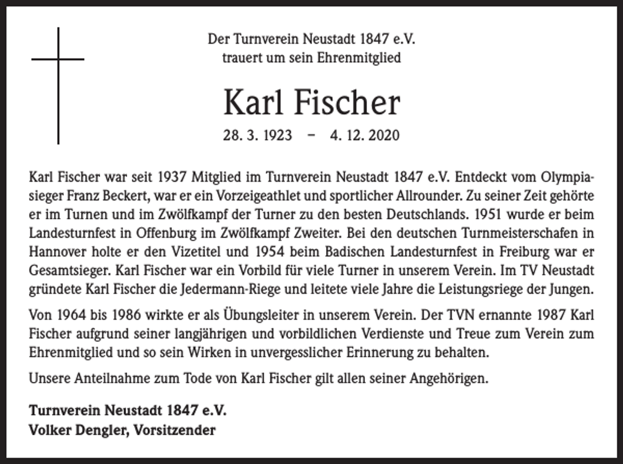 <p>Der Turnverein Neustadt 1847 e.V.<br />trauert um sein Ehrenmitglied</p><p>Karl Fischer<br />28. 3. 1923 – 4. 12. 2020<br />Karl Fischer war seit 1937 Mitglied im Turnverein Neustadt 1847 e.V. Entdeckt vom Olympia­<br />sieger Franz Beckert, war er ein Vorzeigeathlet und sportlicher Allrounder. Zu ­seiner Zeit ­gehörte<br />er im Turnen und im Zwölfkampf der Turner zu den besten Deutschlands. 1951 wurde er beim<br />Landesturnfest in Offenburg im Zwölfkampf Zweiter. Bei den deutschen Turnmeisterschafen in<br />Hannover holte er den Vizetitel und 1954 beim Badischen Landesturnfest in Freiburg war er<br />Gesamtsieger. Karl Fischer war ein Vorbild für viele ­Turner in unserem Verein. Im TV Neustadt<br />gründete Karl Fischer die Jedermann-Riege und leitete viele Jahre die Leistungsriege der Jungen.<br />Von 1964 bis 1986 wirkte er als Übungsleiter in unserem Verein. Der TVN ernannte 1987 Karl<br />Fischer aufgrund seiner langjährigen und vorbildlichen Verdienste und Treue zum ­Verein zum<br />Ehrenmitglied und so sein Wirken in unvergesslicher Erinnerung zu behalten.<br />Unsere Anteilnahme zum Tode von Karl Fischer gilt allen seiner Angehörigen.<br />Turnverein Neustadt 1847 e.V.<br />Volker Dengler, Vorsitzender</p>