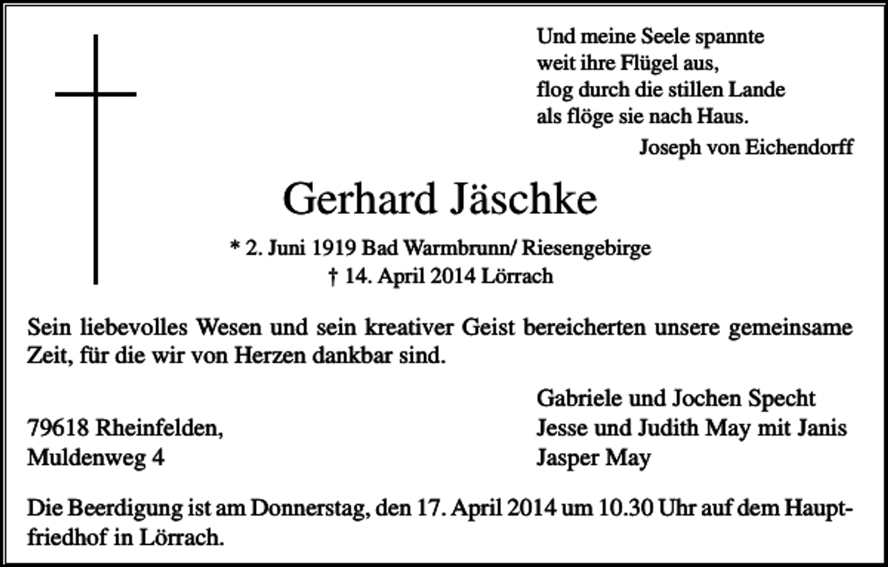 <p>Und meine Seele spannte<br />weit ihre Flügel aus,<br />flog durch die stillen Lande<br />als flöge sie nach Haus.<br />Joseph von Eichendorff</p><p>Gerhard Jäschke<br />* 2. Juni 1919 Bad Warmbrunn/ Riesengebirge<br />† 14. April 2014 Lörrach</p><p>Sein liebevolles Wesen und sein kreativer Geist bereicherten unsere gemeinsame<br />Zeit, für die wir von Herzen dankbar sind.<br />79618 Rheinfelden,<br />Muldenweg 4</p><p>Gabriele und Jochen Specht<br />Jesse und Judith May mit Janis<br />Jasper May</p><p>Die Beerdigung ist am Donnerstag, den 17. April 2014 um 10.30 Uhr auf dem Hauptfriedhof in Lörrach.</p>