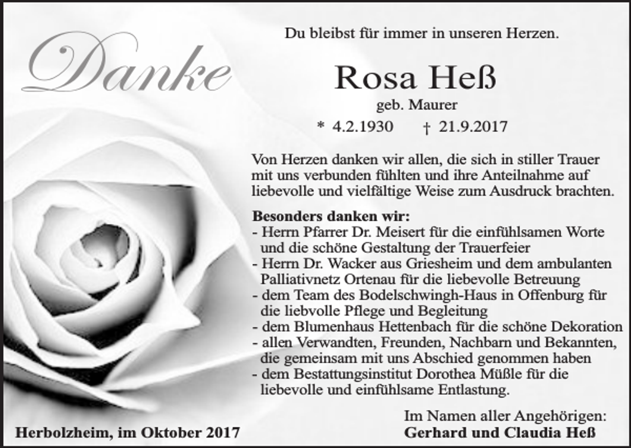 <p>Danke</p><p>Du bleibst für immer in unseren Herzen.</p><p>Rosa Heß</p><p>geb. Maurer<br />* 4.2.1930<br />† 21.9.2017<br />Von Herzen danken wir allen, die sich in stiller Trauer<br />mit uns verbunden fühlten und ihre Anteilnahme auf<br />liebevolle und vielfältige Weise zum Ausdruck brachten.<br />Besonders danken wir:<br />- Herrn Pfarrer Dr. Meisert für die einfühlsamen Worte<br />und die schöne Gestaltung der Trauerfeier<br />- Herrn Dr. Wacker aus Griesheim und dem ambulanten<br />Palliativnetz Ortenau für die liebevolle Betreuung<br />- dem Team des Bodelschwingh-Haus in Offenburg für<br />die liebvolle Pflege und Begleitung<br />- dem Blumenhaus Hettenbach für die schöne Dekoration<br />- allen Verwandten, Freunden, Nachbarn und Bekannten,<br />die gemeinsam mit uns Abschied genommen haben<br />- dem Bestattungsinstitut Dorothea Müßle für die<br />liebevolle und einfühlsame Entlastung.</p><p>Herbolzheim, im Oktober 2017</p><p>Im Namen aller Angehörigen:<br />Gerhard und Claudia Heß</p>