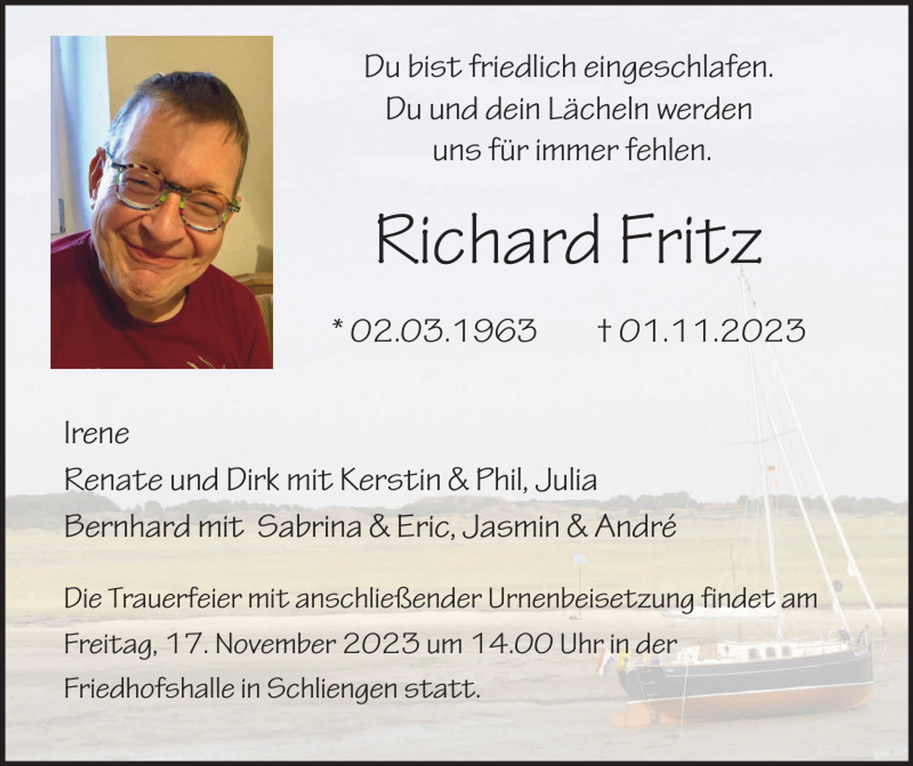 <p>Du bist friedlich eingeschlafen.<br />Du und dein Lächeln werden<br />uns für immer fehlen.</p><p>Richard Fritz<br />* 02.03.1963</p><p>† 01.11.2023</p><p>Irene<br />Renate und Dirk mit Kerstin &amp; Phil, Julia<br />Bernhard mit Sabrina &amp; Eric, Jasmin &amp; André<br />Die Trauerfeier mit anschließender Urnenbeisetzung findet am<br />Freitag, 17. November 2023 um 14.00 Uhr in der<br />Friedhofshalle in Schliengen statt.</p>