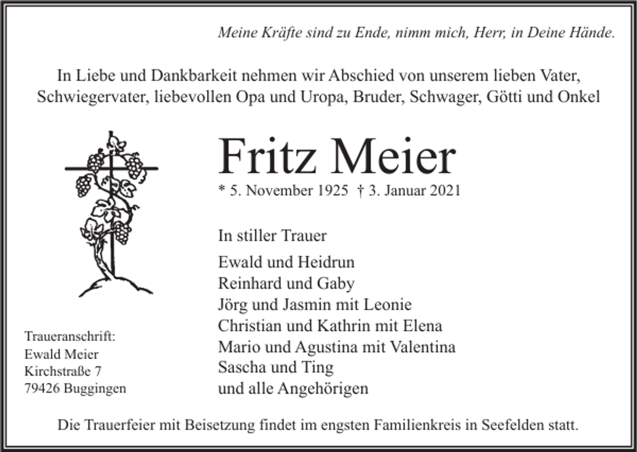 <p>Meine Kräfte sind zu Ende, nimm mich, Herr, in Deine Hände.</p><p>In Liebe und Dankbarkeit nehmen wir Abschied von unserem lieben Vater,<br />Schwiegervater, liebevollen Opa und Uropa, Bruder, Schwager, Götti und Onkel</p><p>Fritz Meier</p><p>* 5. November 1925 † 3. Januar 2021</p><p>In stiller Trauer</p><p>Traueranschrift:<br />Ewald Meier<br />Kirchstraße 9426 Buggingen</p><p>Ewald und Heidrun<br />Reinhard und Gaby<br />Jörg und Jasmin mit Leonie<br />Christian und Kathrin mit Elena<br />Mario und Agustina mit Valentina<br />Sascha und Ting<br />und alle Angehörigen</p><p>Die Trauerfeier mit Beisetzung findet im engsten Familienkreis in Seefelden statt.</p>