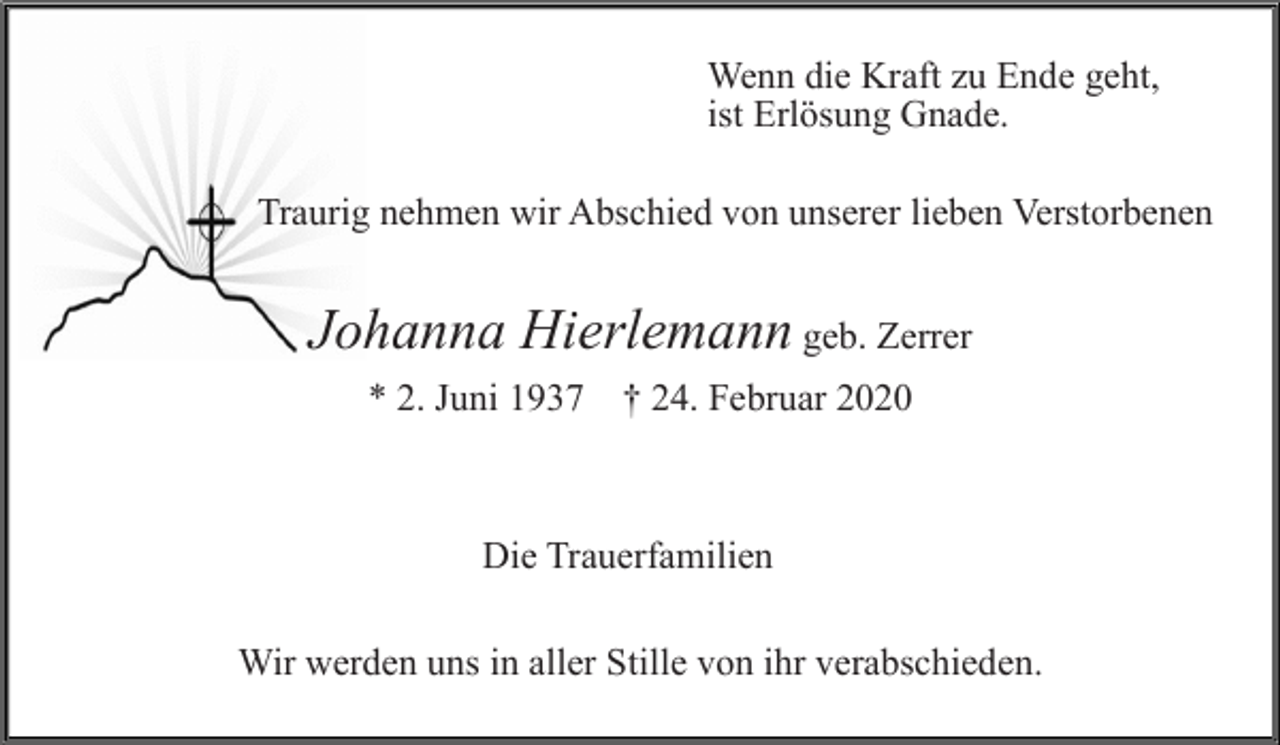 <p>Wenn die Kraft zu Ende geht,<br />ist Erlösung Gnade.<br />Traurig nehmen wir Abschied von unserer lieben Verstorbenen</p><p>Johanna Hierlemann geb. Zerrer<br />* 2. Juni 1937 † 24. Februar 2020</p><p>Die Trauerfamilien<br />Wir werden uns in aller Stille von ihr verabschieden.</p>