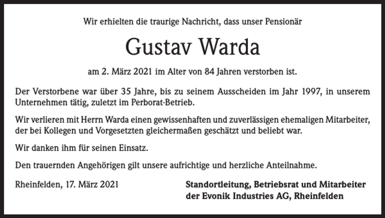 <p>Wir erhielten die traurige Nachricht, dass unser Pensionär</p><p>Gustav Warda<br />am 2. März 2021 im Alter von 84 Jahren verstorben ist.<br />Der Verstorbene war über 35 Jahre, bis zu seinem Ausscheiden im Jahr 1997, in unserem<br />­Unternehmen tätig, zuletzt im Perborat-Betrieb.<br />Wir verlieren mit Herrn Warda einen gewissenhaften und zuverlässigen ehemaligen Mitarbeiter,<br />der bei Kollegen und Vorgesetzten gleichermaßen geschätzt und beliebt war.<br />Wir danken ihm für seinen Einsatz.<br />Den trauernden Angehörigen gilt unsere aufrichtige und herzliche Anteilnahme.<br />Rheinfelden, 17. März 2021 Standortleitung, Betriebsrat und Mitarbeiter<br />der Evonik Industries AG, Rheinfelden</p>