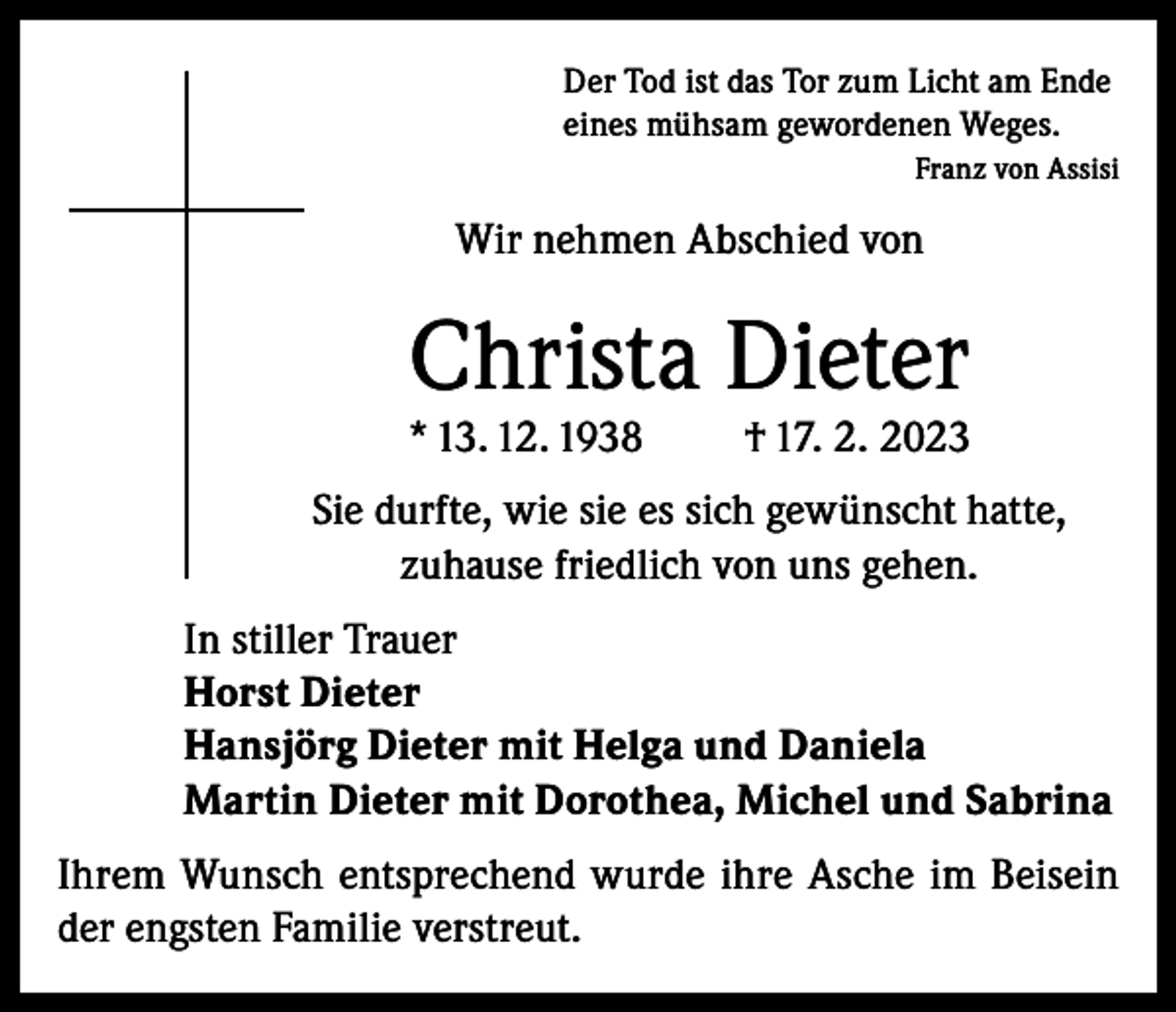 <p>Der Tod ist das Tor zum Licht am Ende<br />eines mühsam gewordenen Weges.<br />Franz von Assisi</p><p>Wir nehmen Abschied von</p><p>Christa Dieter</p><p>* 13. 12. 1938</p><p>† 17. 2. 2023</p><p>Sie durfte, wie sie es sich gewünscht hatte,<br />zuhause friedlich von uns gehen.<br />In stiller Trauer<br />Horst Dieter<br />Hansjörg Dieter mit Helga und Daniela<br />Martin Dieter mit Dorothea, Michel und Sabrina<br />Ihrem Wunsch entsprechend wurde ihre Asche im Beisein<br />der engsten Familie verstreut.</p>