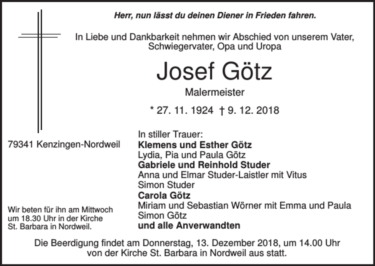 <p>Herr, nun lässt du deinen Diener in Frieden fahren.</p><p>In Liebe und Dankbarkeit nehmen wir Abschied von unserem Vater,<br />Schwiegervater, Opa und Uropa</p><p>Josef Götz<br />Malermeister<br />* 27. 11. 1924 † 9. 12. 2018<br />79341 Kenzingen-Nordweil</p><p>Wir beten für ihn am Mittwoch<br />um 18.30 Uhr in der Kirche<br />St. Barbara in Nordweil.</p><p>In stiller Trauer:<br />Klemens und Esther Götz<br />Lydia, Pia und Paula Götz<br />Gabriele und Reinhold Studer<br />Anna und Elmar Studer-Laistler mit Vitus<br />Simon Studer<br />Carola Götz<br />Miriam und Sebastian Wörner mit Emma und Paula<br />Simon Götz<br />und alle Anverwandten</p><p>Die Beerdigung findet am Donnerstag, 13. Dezember 2018, um 14.00 Uhr<br />von der Kirche St. Barbara in Nordweil aus statt.</p>