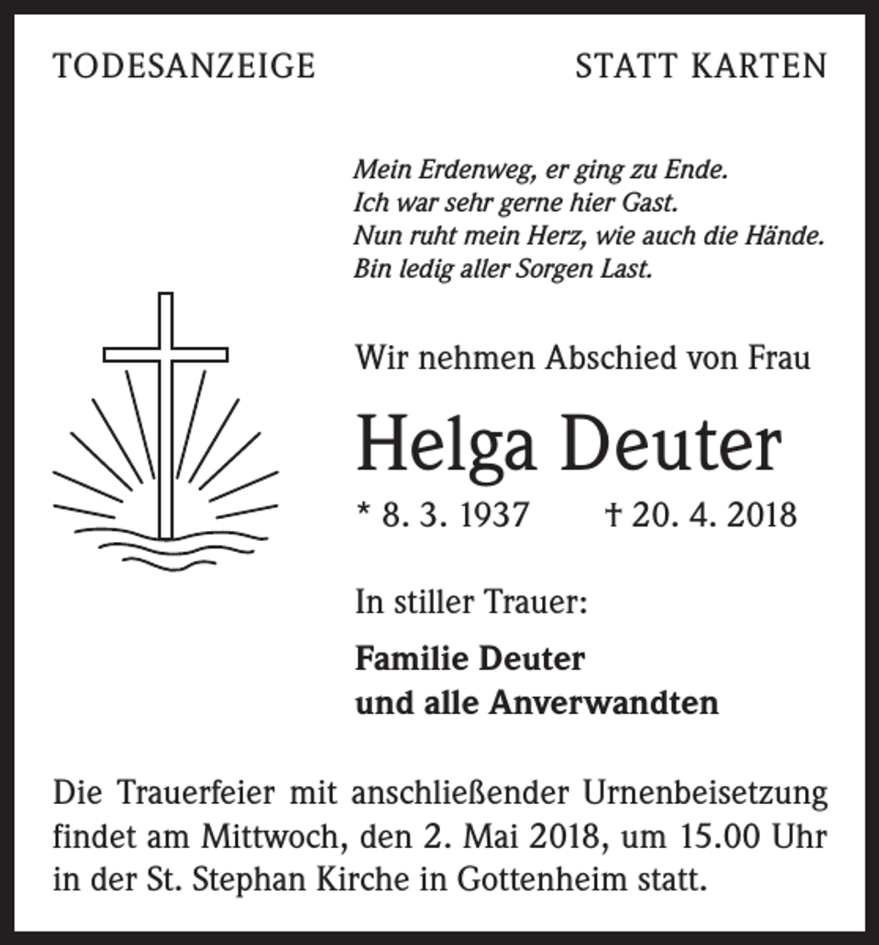 <p>TODESANZEIGE</p><p>STATT KARTEN<br />Mein Erdenweg, er ging zu Ende.<br />Ich war sehr gerne hier Gast.<br />Nun ruht mein Herz, wie auch die Hände.<br />Bin ledig aller Sorgen Last.</p><p>Wir nehmen Abschied von Frau</p><p>Helga Deuter<br />* 8. 3. 1937 † 20. 4. 2018<br />In stiller Trauer:<br />Familie Deuter<br />und alle Anverwandten<br />Die Trauerfeier mit anschließender Urnenbeisetzung<br />findet am Mittwoch, den 2. Mai 2018, um 15.00 Uhr<br />in der St. Stephan Kirche in Gottenheim statt.</p>