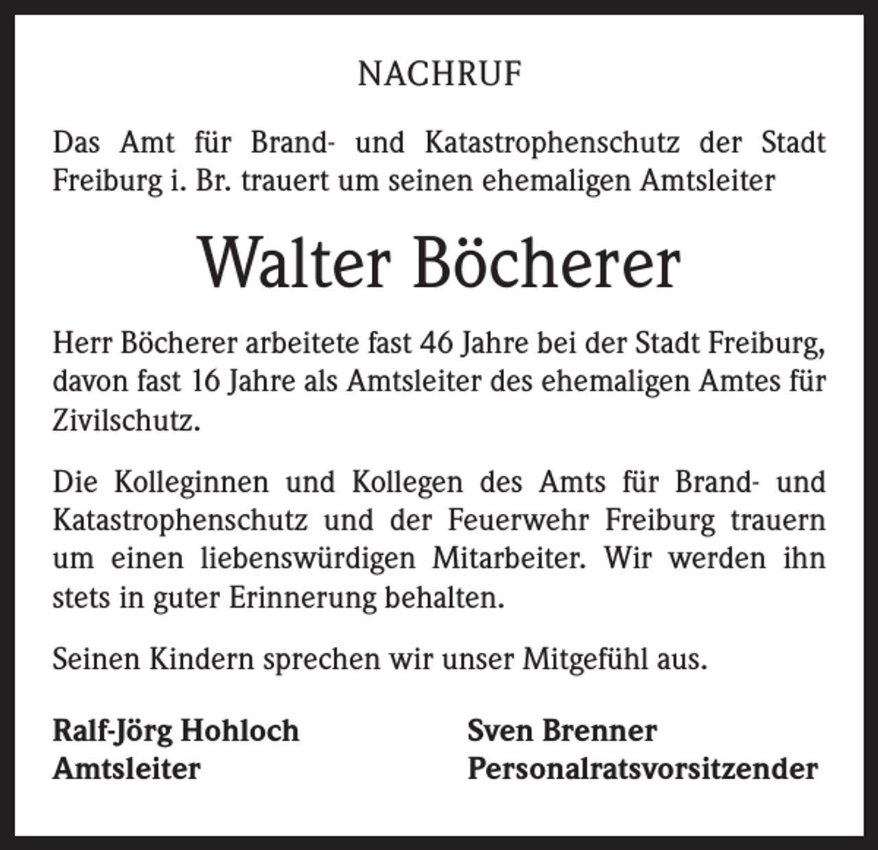 <p>NACHRUF<br />Das Amt für Brand- und Katastrophenschutz der Stadt<br />­Freiburg i. Br. trauert um seinen ehemaligen Amtsleiter</p><p>Walter Böcherer<br />Herr Böcherer arbeitete fast 46 Jahre bei der Stadt Freiburg,<br />davon fast 16 Jahre als Amtsleiter des ehemaligen Amtes für<br />Zivilschutz.<br />Die Kolleginnen und Kollegen des Amts für Brand- und<br />­Katastrophenschutz und der Feuerwehr Freiburg trauern<br />um einen liebenswürdigen Mitarbeiter. Wir werden ihn<br />stets in guter Erinnerung behalten.<br />Seinen Kindern sprechen wir unser Mitgefühl aus.<br />Ralf-Jörg Hohloch<br />Amtsleiter</p><p>Sven Brenner<br />Personalratsvorsitzender</p>