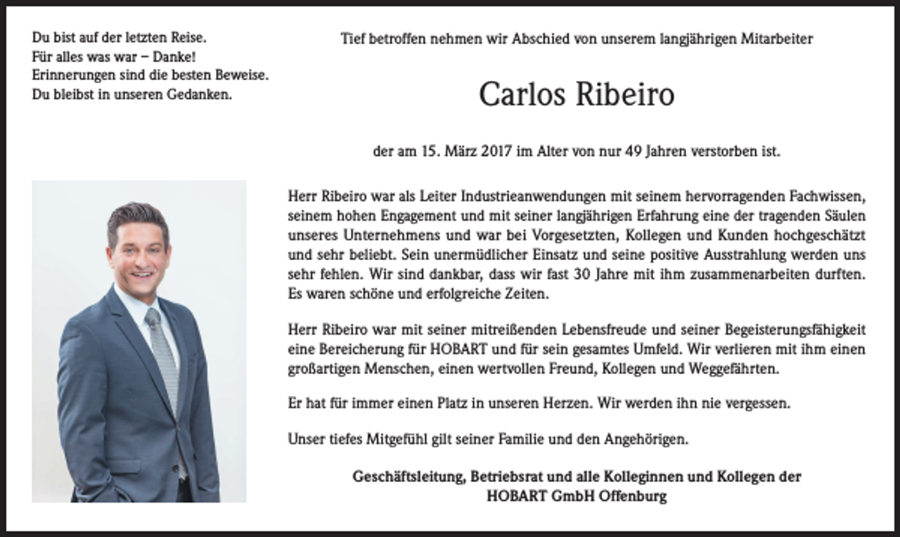 <p>Du bist auf der letzten Reise.<br />Für alles was war – Danke!<br />Erinnerungen sind die besten Beweise.<br />Du bleibst in unseren Gedanken.</p><p>Tief betroffen nehmen wir Abschied von unserem langjährigen Mitarbeiter</p><p>Carlos Ribeiro<br />der am 15. März 2017 im Alter von nur 49 Jahren verstorben ist.<br />Herr Ribeiro war als Leiter Industrieanwendungen mit seinem hervorragenden Fachwissen,<br />seinem hohen Engagement und mit seiner langjährigen Erfahrung eine der tragenden Säulen<br />unseres Unternehmens und war bei Vorgesetzten, Kollegen und Kunden hochgeschätzt<br />und sehr beliebt. Sein unermüdlicher Einsatz und seine positive Ausstrahlung werden uns<br />sehr fehlen. Wir sind dankbar, dass wir fast 30 Jahre mit ihm zusammenarbeiten durften.<br />Es waren schöne und erfolgreiche Zeiten.<br />Herr Ribeiro war mit seiner mitreißenden Lebensfreude und seiner Begeisterungsfähigkeit<br />eine Bereicherung für HOBART und für sein gesamtes Umfeld. Wir verlieren mit ihm einen<br />großartigen Menschen, einen wertvollen Freund, Kollegen und Weggefährten.<br />Er hat für immer einen Platz in unseren Herzen. Wir werden ihn nie vergessen.<br />Unser tiefes Mitgefühl gilt seiner Familie und den Angehörigen.<br />Geschäftsleitung, Betriebsrat und alle Kolleginnen und Kollegen der<br />HOBART GmbH Offenburg</p>