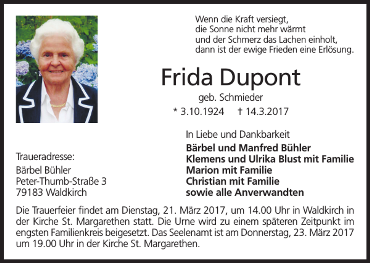 <p>Wenn die Kraft versiegt,<br />die Sonne nicht mehr wärmt<br />und der Schmerz das Lachen einholt,<br />dann ist der ewige Frieden eine Erlösung.</p><p>Frida Dupont<br />geb. Schmieder<br />* 3.10.1924 † 14.3.2017</p><p>Traueradresse:<br />Bärbel Bühler<br />Peter-Thumb-Straße 3<br />79183 Waldkirch</p><p>In Liebe und Dankbarkeit<br />Bärbel und Manfred Bühler<br />Klemens und Ulrika Blust mit Familie<br />Marion mit Familie<br />Christian mit Familie<br />sowie alle Anverwandten</p><p>Die Trauerfeier findet am Dienstag, 21. März 2017, um 14.00 Uhr in Waldkirch in<br />der Kirche St. Margarethen statt. Die Urne wird zu einem späteren Zeitpunkt im<br />engsten Familienkreis beigesetzt. Das Seelenamt ist am Donnerstag, 23. März 2017<br />um 19.00 Uhr in der Kirche St. Margarethen.</p>