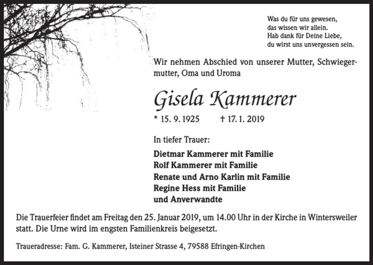<p>Was du für uns gewesen,<br />das wissen wir allein.<br />Hab dank für Deine Liebe,<br />du wirst uns unvergessen sein.</p><p>Wir nehmen Abschied von unserer Mutter, Schwiegermutter, Oma und Uroma</p><p>Gisela Kammerer<br />* 15. 9. 1925</p><p>† 17. 1. 2019</p><p>In tiefer Trauer:<br />Dietmar Kammerer mit Familie<br />Rolf Kammerer mit Familie<br />Renate und Arno Karlin mit Familie<br />Regine Hess mit Familie<br />und Anverwandte<br />Die Trauerfeier findet am Freitag den 25. Januar 2019, um 14.00 Uhr in der Kirche in Wintersweiler<br />statt. Die Urne wird im engsten Familienkreis beigesetzt.<br />Traueradresse: Fam. G. Kammerer, Isteiner Strasse 4, 79588 Efringen-Kirchen</p>