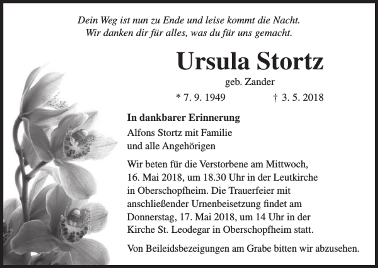 <p>Dein Weg ist nun zu Ende und leise kommt die Nacht.<br />Wir danken dir für alles, was du für uns gemacht.</p><p>Ursula Stortz<br />geb. Zander<br />* 7. 9. 1949</p><p>† 3. 5. 2018</p><p>In dankbarer Erinnerung<br />Alfons Stortz mit Familie<br />und alle Angehörigen<br />Wir beten für die Verstorbene am Mittwoch,<br />16. Mai 2018, um 18.30 Uhr in der Leutkirche<br />in Oberschopfheim. Die Trauerfeier mit<br />anschließender Urnenbeisetzung findet am<br />Donnerstag, 17. Mai 2018, um 14 Uhr in der<br />Kirche St. Leodegar in Oberschopfheim statt.<br />Von Beileidsbezeigungen am Grabe bitten wir abzusehen.</p>