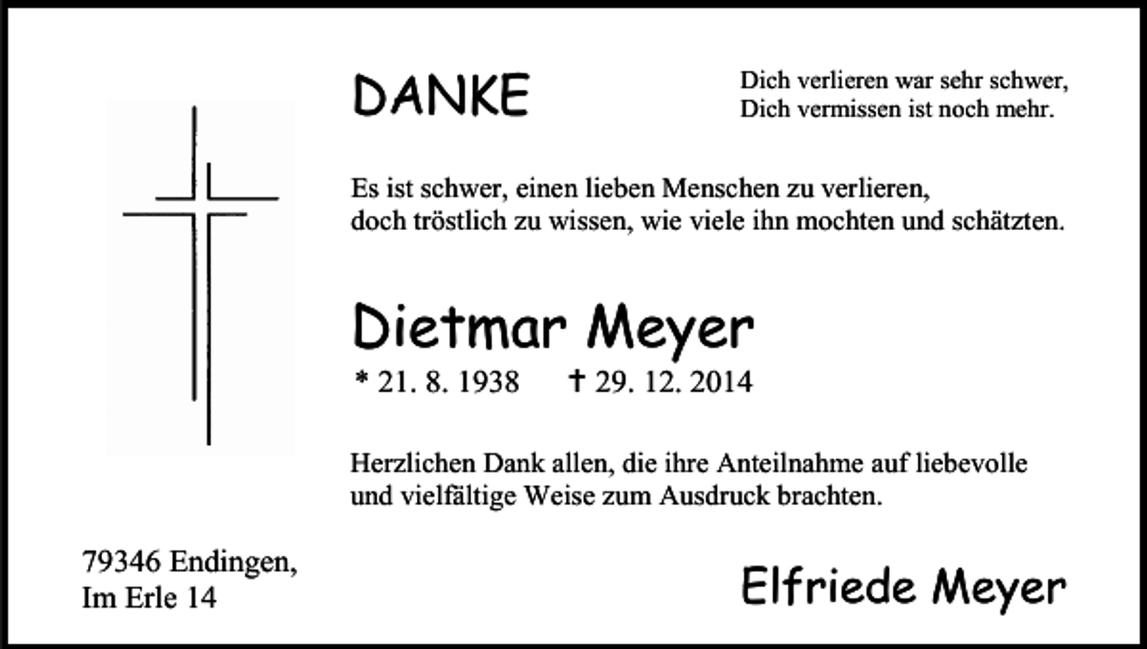 <p>DANKE</p><p>Dich verlieren war sehr schwer,<br />Dich vermissen ist noch mehr.</p><p>Es ist schwer, einen lieben Menschen zu verlieren,<br />doch tröstlich zu wissen, wie viele ihn mochten und schätzten.</p><p>Dietmar Meyer<br />* 21. 8. 1938</p><p> 29. 12. 2014</p><p>Herzlichen Dank allen, die ihre Anteilnahme auf liebevolle<br />und vielfältige Weise zum Ausdruck brachten.</p><p>79346 Endingen,<br />Im Erle 14</p><p>Elfriede Meyer</p>