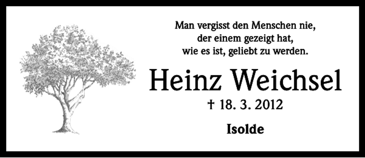 <p>Man vergisst den Menschen nie,<br />der einem gezeigt hat,<br />wie es ist, geliebt zu werden.</p><p>Heinz Weichsel<br />† 18. 3. 2012<br />Isolde</p>