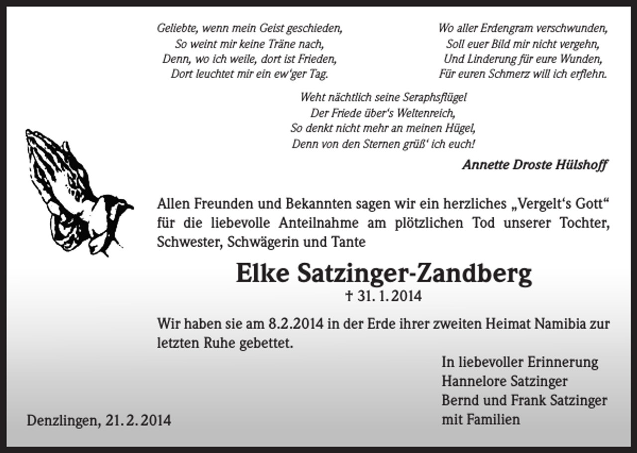 <p>Geliebte, wenn mein Geist geschieden,<br />So weint mir keine Träne nach,<br />Denn, wo ich weile, dort ist Frieden,<br />Dort leuchtet mir ein ew‘ger Tag.</p><p>Wo aller Erdengram verschwunden,<br />Soll euer Bild mir nicht vergehn,<br />Und Linderung für eure Wunden,<br />Für euren Schmerz will ich erflehn.</p><p>Weht nächtlich seine Seraphsflügel<br />Der Friede über‘s Weltenreich,<br />So denkt nicht mehr an meinen Hügel,<br />Denn von den Sternen grüß‘ ich euch!</p><p>Annette Droste Hülshoff</p><p>Allen Freunden und Bekannten sagen wir ein herzliches „Vergelt‘s Gott“<br />für die liebevolle Anteilnahme am plötzlichen Tod unserer Tochter,<br />Schwester, Schwägerin und Tante</p><p>Elke Satzinger-Zandberg<br />† 31. 1. 2014</p><p>Wir haben sie am 8.2.2014 in der Erde ihrer zweiten Heimat Namibia zur<br />letzten Ruhe gebettet.<br />In liebevoller Erinnerung<br />Hannelore Satzinger<br />Bernd und Frank Satzinger<br />mit Familien<br />Denzlingen, 21. 2. 2014</p>
